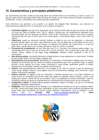 Guía práctica de formación SOCIAL MEDIA MARKETING (Módulo 1º: Las Redes Sociales en la Empresa)


12. Características y principales plataformas
Las características que debe cumplir un buen blog tienen una relación directa con la temática y el autor, es decir, no
hay una regla universal que pueda definir todos los blogs del mundo, ya que existen diversos formatos, plataformas y
destinatarios, es decir, consumidores de la información que compartimos.

Como directrices más generales y de acuerdo a la opinión del bloguero Raúl Hernández, una selección de
características que podemos tener en cuenta para crear y mejorar un blog son:

        Contenido original: tiene que tener algo propio. No se trata de escribir todos los días una novela o de hablar
        de cosas que nadie ha hablado antes. Vale la “opinión” (siempre que sea medianamente elaborada) como
        contenido propio. Pero los blogs que se limitan a tratar de dar “información” cuando lo que hacen es replicar
        información que han visto en otros sitios no me suelen gustar, si bien pueden llegar a servir como “filtro” de
        noticias.
        Coherencia: puede ser coherencia temática (siempre se habla de una serie de conpcetos), o coherencia
        personal (siempre aplico “mi visión” sobre diferentes cosas). Pero los blogs que un día hablan de una cosa y
        luego de otra, o que un día tienen un enfoque y al siguiente otro distinto, nos vuelven locos. Y es que nos
        gusta saber, cuando vamos a leer un blog, qué tipo de cosas nos vamos a encontrar.
        Frecuencia de actualización: no hace falta que sean 10 o 5 artículos al día (porque pudiera llegar a ser
        contraproducente), pero sí que sea un ritmo más o menos constante. Que no pasen días y días entre cada
        artículo. Porque, aunque lo que digan tenga relevancia, podemos acabar perdiendo el hilo de la
        conversación.
        Que ofrezcan pistas: ofreciendo información complementaria a lo que publicamos en cada artículo. Tratando
        de intercambiar enlaces con otros blogs y páginas web.
        Participación en la conversación: gestionando los comentarios y fomentando el diálogo entre los lectores.
        Mediante los formularios que nos ofrecen la mayoría de plataformas para crear y gestionar blogs, es posible
        permitir a otros usuarios de la web, añadir comentarios a cada entrada, pudiéndose generar un debate
        alrededor de sus contenidos, además de cualquier otra información.
        Enlaces. Una particularidad que diferencia a los weblogs de los sitios de noticias es que las anotaciones
        suelen incluir múltiples enlaces a otras páginas web (no necesariamente weblogs) como referencias o para
        ampliar la información agregada.
        Enlaces inversos. En algunos casos las anotaciones o historias permiten que se les haga trackback, un
        enlace inverso (o retroenlace) que permite saber que alguien ha enlazado nuestra entrada, y avisar a otro
        weblog que estamos citando una de sus entradas o que se ha publicado un artículo relacionado. Todos los
        trackbacks tendrían que aparecer automáticamente a continuación de la historia junto con los comentarios.
        Fotografías y vídeos. Es posible además agregar fotografías y vídeos a los blogs, a lo que se le ha llamado
        fotoblogs o videoblogs respectivamente.
        Redifusión. Otra característica de los weblogs es la multiplicidad de formatos en los que se publican. Aparte
        de HTML, suelen incluir algún medio para redifundirlos, es decir, para poder leerlos mediante un programa que
        pueda incluir datos procedentes de muchos medios diferentes. Generalmente, para la redifusión, se usan
        fuentes       web       en       formato       RSS        (http://es.wikipedia.org/wiki/RSS)      o     Atom
        (http://es.wikipedia.org/wiki/Atom_%28formato_de_redifusi%C3%B3n%29).




                                                          Página 24 de 31
 