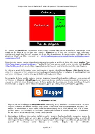 Guía práctica de formación SOCIAL MEDIA MARKETING (Módulo 1º: Las Redes Sociales en la Empresa)




En cuanto a las plataformas, según datos de la consultora Nielsen, Blogger es la plataforma más utilizada en el
mundo de los blogs y en los años más recientes, Wordpress es la que más crecimiento está registrando,
especialmente desde que Microsoft cambiase en el año 2010 la publicación de sus contenidos en MySpace por la
plataforma WordPress (Más información en: http://www.bdebloggers.com/microsoft-cambia-windows-live-spaces-
wordpresscom.html).

Evidentemente, existen muchas otras plataformas para la creación y gestión de blogs, tales como Movible Type
(http://www.sixapart.com/eu/movabletype), TypePad (http://www.typepad.com/) o como ejemplo local NireBlog
(http://nireblog.com/) con características muy positivas como el soporte para varios idiomas, incluyendo el euskera.

En este curso y guía de formación, vamos a centrarnos en las dos más utilizadas (Blogger y Wordpress) porque,
entre otras cosas, nos servirán para conocer su manejo y poderlo aplicar incluso en cualquiera de las otras plataformas
que hemos mencionado y muchas otras que probablemente surjan en el futuro.

Para empezar de forma sencilla, podemos elegir un blog como los que ofrece la plataforma Blogger, cuyo nombre del
servicio será el del nombre-blog.blogspot.com. La ventaja de esta plataforma es que se puede abrir una cuenta y
empezar a escribir en menos de cinco minutos de forma gratuita. La desventaja, que el único control que el usuario
mantiene sobre su blog es a través del sistema de edición, por lo que está sujeto a sus limitaciones y plantillas.




                                                   WWW.BLOGGER.COM

1. La parte más difícil de Blogger es elegir el nombre para el blog propio; hay tantos usuarios que están casi todos
   cogidos. A partir de ahí, prima la sencillez: elegir usuario y contraseña, elegir plantilla y empezar a publicar. Con
   blogger, se puede diseñar la propia página, tener el propio servidor y usar el propio dominio pero, si no se posee
   dominio, servidor o conocimientos de diseño web, no pasa nada. Por eso, de todas las opciones, es la favorita de
   los que quieren probar, experimentar. Porque no cuesta nada.

2. Las ventajas de blogger son muchas: es fácil, gratuito y anónimo. Sus funcionalidades incluyen un sistema de
   edición básico con un titular, un cuerpo para el artículo y ayuda para crear hiperenlaces, itálicas y negritas. El
   sistema permite buscar imágenes en el disco duro y cargarlas en el servidor para ser publicadas, y la posibilidad de
   guardar      las   entradas      como     bocetos       o    editarlas     después      de     ser      publicadas.


                                                          Página 25 de 31
 