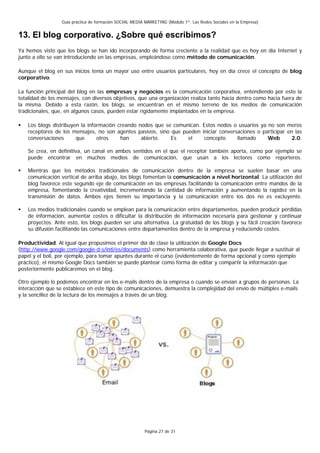 Guía práctica de formación SOCIAL MEDIA MARKETING (Módulo 1º: Las Redes Sociales en la Empresa)


13. El blog corporativo. ¿Sobre qué escribimos?
Ya hemos visto que los blogs se han ido incorporando de forma creciente a la realidad que es hoy en día Internet y
junto a ello se van introduciendo en las empresas, empleándose como método de comunicación.

Aunque el blog en sus inicios tenía un mayor uso entre usuarios particulares, hoy en día crece el concepto de blog
corporativo.

La función principal del blog en las empresas y negocios es la comunicación corporativa, entendiendo por esto la
totalidad de los mensajes, con diversos objetivos, que una organización realiza tanto hacia dentro como hacia fuera de
la misma. Debido a esta razón, los blogs, se encuentran en el mismo terreno de los medios de comunicación
tradicionales, que, en algunos casos, pueden estar rígidamente implantados en la empresa.

    Los blogs distribuyen la información creando nodos que se comunican. Estos nodos o usuarios ya no son meros
    receptores de los mensajes, no son agentes pasivos, sino que pueden iniciar conversaciones o participar en las
    conversaciones      que      otros    han     abierto.   Es    el    concepto      llamado     Web        2.0.

    Se crea, en definitiva, un canal en ambos sentidos en el que el receptor también aporta, como por ejemplo se
    puede encontrar en muchos medios de comunicación, que usan a los lectores como reporteros.

    Mientras que los métodos tradicionales de comunicación dentro de la empresa se suelen basar en una
    comunicación vertical de arriba abajo, los blogs fomentan la comunicación a nivel horizontal. La utilización del
    blog favorece este segundo eje de comunicación en las empresas facilitando la comunicación entre mandos de la
    empresa, fomentando la creatividad, incrementando la cantidad de información y aumentando la rapidez en la
    transmisión de datos. Ambos ejes tienen su importancia y la comunicación entre los dos no es excluyente.

    Los medios tradicionales cuando se emplean para la comunicación entre departamentos, pueden producir pérdidas
    de información, aumentar costes o dificultar la distribución de información necesaria para gestionar y continuar
    proyectos. Ante esto, los blogs pueden ser una alternativa. La gratuidad de los blogs y su fácil creación favorece
    su difusión facilitando las comunicaciones entre departamentos dentro de la empresa y reduciendo costes.

Productividad. Al igual que propusimos el primer día de clase la utilización de Google Docs
(http://www.google.com/google-d-s/intl/es/documents) como herramienta colaborativa, que puede llegar a sustituir al
papel y el boli, por ejemplo, para tomar apuntes durante el curso (evidentemente de forma opcional y como ejemplo
práctico), el mismo Google Docs también se puede plantear como forma de editar y compartir la información que
posteriormente publicaremos en el blog.

Otro ejemplo lo podemos encontrar en los e-mails dentro de la empresa o cuando se envían a grupos de personas. La
interacción que se establece en este tipo de comunicaciones, demuestra la complejidad del envío de múltiples e-mails
y la sencillez de la lectura de los mensajes a través de un blog.




                                                          Página 27 de 31
 