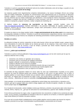 Guía práctica de formación SOCIAL MEDIA MARKETING (Módulo 1º: Las Redes Sociales en la Empresa)

Teniendo en cuenta la capacidad de distribución tanto de los medios tradicionales como de los blogs, se puede ver una
ventaja clara en la utilización de los blogs.

Las empresas pueden tener departamentos completos deslocalizados y las nuevas tecnologías ofrecen una ventaja
sobre los medios tradicionales. Al analizar las comunicaciones entre departamentos que se encuentran en diferentes
ciudades, regiones, o incluso en diferentes países, se puede comprobar el verdadero potencial del empleo de blogs.
Son más eficientes que los medios tradicionales para distribuirse a nivel mundial de manera instantánea y pueden ser
consultados a cualquier hora del día o modificarse si fuese necesario. Esto ofrece una gran elasticidad a la hora de
colaborar en proyectos, preparar reuniones, realizar campañas de marketing, etc.

El habitual empleo de sistemas de suscripción en los blogs, conocido también como RSS
(http://es.wikipedia.org/wiki/RSS) mantiene informados a las personas interesadas de aquellos cambios que se
producen, mientras que los medios tradicionales, aunque están comenzando a ofrecer esta posibilidad, no suelen
disponer de esta posibilidad.

El empleo de enlaces en los blogs también facilita el mejor posicionamiento de los sitios web de las empresas en
las búsquedas realizadas en Internet. Teniendo en cuenta las comunicaciones corporativas externas, esta característica
es muy beneficiosa ya que favorece las campañas de marketing aumentando el número potencial de lectores.

Detalles en contra:

La utilización de blogs de carácter corporativo no sólo recibe buenas críticas sino que también surgen, aunque menos,
voces discordantes en contra del empleo de los mismos por parte de las empresas. Estas voces críticas se dirigen
sobre todo hacia la falta de recursos a nivel de tiempo y personal que tienen muchas empresas para poder
mantenerlos. (Fuente: http://www.usolab.com).

Entonces, ¿sobre qué escribimos?

Teniendo en cuenta el artículo publicado en http://www.marketingprofs.com con las siete razones por las que las
empresas deberían tener un blog:

    1.   Convierten a los clientes en ‘apóstoles’ de la empresa.
    2.   Funcionan como un mecanismo de feedback instantáneo.
    3.   Ayudan a difundir el conocimiento y fidelidad a la marca.
    4.   Facilitan la difusión de los temas de actualidad.
    5.   Permiten mantener conversaciones simultáneas (mucho más que en persona).
    6.   Suelen ofrecer plantillas de diseño más atractivo que muchas páginas web.
    7.   Contribuyen a posicionarse como un experto en la materia.

El contenido del blog corporativo debiera de versar sobre los siete ejes fundamentales resumidos en los puntos
anteriores así como los distintos puntos que estamos revisando en este curso y la guía práctica. Por lo tanto, si
elegimos publicar un nuevo blog (o retomar uno ya existente sobre): periodismo y publicidad, un estudio y tienda de
decoración, un negocio para la promoción de viajes a Asia, una escuela infantil, una tienda de muebles de cocina,
baño, reformas… debiéramos de centrar el contenido en la información más atractivas sobre esta temática.

Como ejemplos, en el mundo del periodismo y publicidad ya existen blogs muy característicos y relevantes en la
materia, ¿por qué no agrupar todos esos enlaces a blogs, páginas web, artículos de opinión, estudios, etc. dándole
nuestro propio toque de originalidad?

En el mundo de la decoración, existen múltiples revistas que informan y orientan a las personas sobre cómo decorar su
vivienda, oficina, empresa, etc., ¿por qué no seleccionar las recomendaciones y aportar valor añadido al mensaje?

Si nos interesa promocionar los viajes a Asia, lo aparentemente más conveniente es hablar de las excelencias de viajar
a Asia, con los consejos y la posibilidad de transmitir la idea de ser expertos en la materia, el referente regional de los
viajes desde Bizkaia y/o Euskadi a los países asiáticos.

En el caso de la escuela infantil, probablemente nuestro público objetivo serán los padres que desean los mejores
cuidados y atención de sus hijos, transmitiéndoles la profesionalidad y características de la escuela.

                                                          Página 28 de 31
 