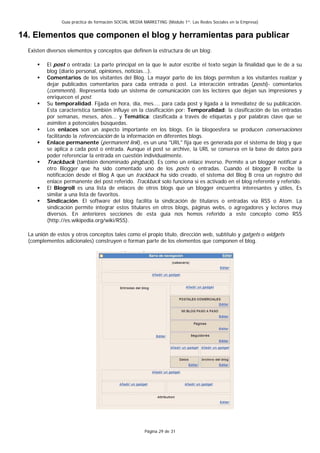 Guía práctica de formación SOCIAL MEDIA MARKETING (Módulo 1º: Las Redes Sociales en la Empresa)


14. Elementos que componen el blog y herramientas para publicar
  Existen diversos elementos y conceptos que definen la estructura de un blog:

          El post o entrada: La parte principal en la que le autor escribe el texto según la finalidad que le de a su
          blog (diario personal, opiniones, noticias...).
          Comentarios de los visitantes del Blog. La mayor parte de los blogs permiten a los visitantes realizar y
          dejar publicados comentarios para cada entrada o post. La interacción entradas (posts)- comentarios
          (comments). Representa todo un sistema de comunicación con los lectores que dejan sus impresiones y
          enriquecen el post.
          Su temporalidad. Fijada en hora, día, mes.... para cada post y ligada a la inmediatez de su publicación.
          Esta característica también influye en la clasificación por: Temporalidad: la clasificación de las entradas
          por semanas, meses, años... y Temática: clasificada a través de etiquetas y por palabras clave que se
          asimilen a potenciales búsquedas.
          Los enlaces son un aspecto importante en los blogs. En la blogoesfera se producen conversaciones
          facilitando la referenciación de la información en diferentes blogs.
          Enlace permanente (permanent link), es un una "URL" fija que es generada por el sistema de blog y que
          se aplica a cada post o entrada. Aunque el post se archive, la URL se conserva en la base de datos para
          poder referenciar la entrada en cuestión individualmente.
          Trackback (también denominado pingback). Es como un enlace inverso. Permite a un blogger notificar a
          otro Blogger que ha sido comentado uno de los posts o entradas. Cuando el blogger B recibe la
          notificación desde el Blog A que un trackback ha sido creado, el sistema del Blog B crea un registro del
          enlace permanente del post referido. Trackback solo funciona si es activado en el blog referente y referido.
          El Blogroll es una lista de enlaces de otros blogs que un blogger encuentra interesantes y útiles, Es
          similar a una lista de favoritos.
          Sindicación. El software del blog facilita la sindicación de titulares o entradas vía RSS o Atom. La
          sindicación permite integrar estos titulares en otros blogs, páginas webs, o agregadores y lectores muy
          diversos. En anteriores secciones de esta guía nos hemos referido a este concepto como RSS
          (http://es.wikipedia.org/wiki/RSS).

  La unión de estos y otros conceptos tales como el propio título, dirección web, subtítulo y gatgets o widgets
  (complementos adicionales) construyen o forman parte de los elementos que componen el blog.




                                                        Página 29 de 31
 