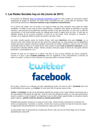Guía práctica de formación SOCIAL MEDIA MARKETING (Módulo 1º: Las Redes Sociales en la Empresa)




1. Las Redes Sociales hoy en día (Junio de 2011)
    De acuerdo a la Wikipedia (http://es.wikipedia.org/wiki/Red_social) las redes sociales son estructuras sociales
    compuestas de grupos de personas, las cuales están conectadas por uno o varios tipos de relaciones, tales
    como amistad, parentesco, intereses comunes o que comparten conocimientos.

    En su forma más simple, una red social es un mapa de todos los lazos relevantes entre todos los nodos
    estudiados. Se habla en este caso de redes sociocéntricas o completas. Otra opción es identificar la red que
    envuelve a una persona (en los diferentes contextos sociales en los que interactúa); en este caso se habla de
    red personal. La red social también puede ser utilizada para medir el capital social (es decir, el valor que un
    individuo obtiene de los recursos accesibles a través de su red social). Estos conceptos se muestran, a
    menudo, en un diagrama donde los nodos son puntos y los lazos, líneas.

    Las redes sociales pueden usarse de muchas formas, tanto para divertirse como para trabajar, ¿o es
    incorrecto usar estos medios solo para las dos cosas? Por supuesto que no, tanto puedes usar las plataformas
    sociales para hacer negocios como para compartir momentos con amigos, familiares o todo a la vez. De hecho
    el principal motivo de entrar en el mundo del las redes sociales es para crear y mantener relaciones, ya sea
    con personas conocidas (familia, amigos, clientes actuales) como para captar el interés de más gente (clientes
    potenciales, recomendaciones, etc.).

    Internet no suele ser un negocio en sí mismo, más bien es una vía para expandir una marca, productos,
    servicios e ir poco a poco creando confianza entre los seguidores o fans, especialmente si tenemos un
    interés en común. La clave es crear relaciones con personas afines a nuestros intereses.




    Por lo tanto, Internet es un vehículo, con gran capacidad de acción. En marzo de 2011, Facebook tiene más
    de 600 millones de usuarios, y en twitter se crean unas 500 mil cuentas nuevas al día.

    Twitter y Facebook son dos de las principales plataformas sociales en las cuales millones de personas día a
    día intercambian información de todo tipo. ¿Cúal de estas dos plataformas puede ser más para promocionar
    nuestros comercio, nuestro negocio? La respuesta es que se debe utilizar aquella donde se encuentra nuestro
    público objetivo. ¿Dónde están los clientes y clientes potenciales?

    Probablemente pueden encontrase en varias de estas redes. Twitter permite comunicarnos al instante con
    alertas y actualizaciones. Facebook, en cambio, al tener más recursos, permite otro tipo de interacción, quizás
    en algún punto más profunda pero no necesariamente mejor que la de Twitter.

    La clave puede estar en aprovechar las ventajas que ofrecen cada red y de esa forma llegar con el mensaje
    apropiado para cada perfil.




                                                      Página 3 de 31
 