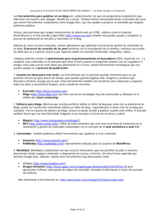 Guía práctica de formación SOCIAL MEDIA MARKETING (Módulo 1º: Las Redes Sociales en la Empresa)

Las herramientas para publicar en un blog son, evidentemente, las que nos proporciona la plataforma que
utilicemos (en nuestro caso, Blogger, WordPress u otras). También hemos mencionado desde el principio del curso
que existen herramientas colaborativas como Google Docs, que nos ayudan a preparar el contenido que después
podremos publicar.

Incluso, para personas que tengan conocimientos de diseño web y/o HTML, editores como el conocido
DreamWeaver o el más sencillo y ligero NVU (http://www.nvu.com) también nos pueden ayudar y completar el
proceso de publicación de artículos y contenidos en el blog.

Además de estos recursos esenciales, existen aplicaciones que optimizan el proceso de gestión de contenidos en
un blog. El proceso de creación de un post comienza con la investigación de la temática, continua con escribir
las ideas que va a contener el post y por supuesto añadir el contenido multimedia; fotografías, vídeos …

Tampoco debemos olvidar la optimización para el posicionamiento en buscadores (SEO, keywords, etc…) y
compartir esos contenidos en la web para que otros lo lean y quizás lo compartan también con sus seguidores o
amigos. Para cada una de estas ideas que planteamos en el curso, existen herramientas tecnológicas que nos
pueden ayudar en el proceso de publicación:

1. Guarda tus ideas para más tarde. Las herramientas que te permiten guardar elementos para su uso
posterior ofrecen un gran ahorro de tiempo, pues puedes guardar páginas web, imágenes y archivos que
descubres mientras navegas por la web. Estas herramientas también son excelentes para almacenar y organizar
todas tus ideas y encontrarlas después, justo cuando las necesitas:

        Evernote (http://www.evernote.com).
        Diigo (http://www.diigo.com) que hace uso de las tecnologías hoy tan reconocidas y utilizadas en el
        ámbito del cloud computing.

2. Editores para blogs. Mientras que muchos prefieren utilizar el editor de blog que viene con su plataforma de
blogs, puede ser mucho más conveniente utilizar un editor de blog - especialmente si tienes más de un blog que
actualizar. Con la mayoría de editores de blogs, incluso se puede escribir y publicar cuando estés online. A menudo
también hacen que sea más fácil añadir imágenes a tus mensajes (a través de arrastrar y soltar).

        BlogJet (http://www.codingrobots.com/blogjet/).
        BEV (http://www.veeeb.com/). Editor de texto semántico que está muy en la línea de tendencias en la
        clasificación y gestión de contenidos relacionados con el concepto de la web semántica o web 3.0.

3. Contenidos. También podemos utilizar herramientas que ayudaran a crear contenido.

        Zemanta (http://www.zemanta.com/).
        PollDaddy (http://polldaddy.com/) especialmente indicado para los usuarios de WordPress.

4. Movilidad. Movilidad y colaboración son dos recursos interesantes que nos permiten acceder a nuestros
documentos desde cualquier ordenador si disponemos de acceso a Internet, tal como hemos explicado que
funciona Google Docs. Además, existen otras herramientas muy interesantes como:

        Dropbox (http://www.dropbox.com/).
        Dragon Dictation (http://itunes.apple.com/es/app/dragon-dictation/id341446764?mt=8) para
        aprovechar el iPhone como punto de origen del contenido, dictando la información a través del auricular
        del teléfono.

    Más información y herramientas en: http://www.thuer.com.ar/blog/2010/social-media-tools




                                                      Página 30 de 31
 