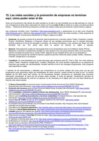 Guía práctica de formación SOCIAL MEDIA MARKETING (Módulo 1º: Las Redes Sociales en la Empresa)




15. Las redes sociales y la promoción de empresas no terminan
aquí, cómo poder estar al día
Cada vez encontramos más ofertas de redes sociales en la web y es casi inevitable que se elija participar en más de
una (o tengamos la duda sobre cuál puede ser mejor), por lo que estar al día en todas es a veces una tarea que lleva
tiempo… Tratemos de ahorrarnos esfuerzos y enfocar las mejores redes para promocionar nuestra tienda y negocio.

Hay programas sencillos como TweetDeck (http://www.tweetdeck.com/) y aplicaciones en la web como Hootsuite
(http://hootsuite.com/) y Seesmic (http://seesmic.com/), que permiten unificar las redes sociales y hasta programar el
envío de mensajes. A continuación echaremos un vistazo a algunas de ellas:

    Hootsuite: Se accede a través de la dirección www.hootsuite.com y permite unificar Twitter, Facebook, Linkedin,
    Ping.fm, WordPress, MySpace y Forsquare. Dentro de sus ventajas encontramos que no requiere descarga,
    permite programar el envío de mensajes y enviarlos, de manera simultánea, a las cuentas que desee con sólo
    escribirlo una vez. Por ahora solo tiene la opción de idiomas en inglés y japonés.

    Seesmic: Esta aplicación puede ser descargada tanto en la computadora como en el teléfono celular (iPhone,
    Blackberry y Android) o simplemente acceder por www.seesmic.com a la opción Seesmic Web, en la que podrá
    colocar sus datos de acceso de su cuenta Twitter. Algunas de sus ventajas serían que no es necesaria su
    descarga, tiene la opción de cambiar el idioma a español y permite unificar las redes sociales Twitter, Facebook,
    Linkedin, Google Buzz y Foursquare.

    TweetDeck. En www.tweetdeck.com puede descargar este programa para PC, iPod y iPad. Con este podemos
    unificar Twitter, Facebook, Google Buzz, Linkedin y MySpace, así como también organizarlo en un esquema de
    columnas que pueden ser personalizadas, también permite el envío de mensajes programados. Este programa
    está disponible en inglés.

Y además de las herramientas y utilidades que compartimos en el primer módulo del curso junto con las que
proponemos para profundizar según las necesidades de cada comercio, existen formas de estar al día. Ya hemos
hablado de los RSS (para leer noticia), de los buscadores también conocemos su capacidad para encontrar
información actualizada, al igual que las propias redes sociales. A modo de ejemplo, compartimos artículos de
actualidad sobre tendencias de consumo en general, no tan centrados en lo digital, pero con una clara influencia en
Internet y las redes sociales:

1. El Nuevo Consumidor en la era de mayor concienciación frente al consumo (Euro RSCG Worldwide,
    internacional) más información: http://www.market-intelligence.eurorscg.es/23063AB1/?p=4775
2. Evolución del consumo ante la crisis (Omnicom Media Group, Europa) más información: http://www.market-
    intelligence.eurorscg.es/23063AB1/?p=2214
3. Cómo socializan, consumen y gastan el dinero las adolescentes. (Euro RSCG Worldwide PR, internacional)
    más información: http://www.market-intelligence.eurorscg.es/23063AB1/?p=3613
4. Informe sobre marketing de productos y servicios sostenibles (Fundación Entorno, internacional) más
    información: http://www.market-intelligence.eurorscg.es/23063AB1/?p=4434
5. Estudio Uso de Twitter en julio de 2010 (Adigital, España) más información: http://www.market-
    intelligence.eurorscg.es/23063AB1/?p=5248
6. 6 conceptos clave para entender una comunidad en las Redes Sociales: http://myspace.wihe.net/conceptos-
    entender-comunidad-redes-sociales/
7. Libro Blanco de Comercio electrónico: http://astable.sekano.org/donde-ir/libro-blanco-de-comercio-electronico/
8. Tácticas en Social Media Marketing: http://www.readwriteweb.es/socialmedia/tacticas-social-media-marketing/
9. LinkedIn alcanza 100 millones de usuarios: http://www.ecommretail.com/website/noticias/empresas-y-
    servicios/995-linkedin-alcanza-los-100-millones-de-usuarios-en-todo-el-mundo.html
10. Cada minuto se suben a YouTube 35 horas de vídeo: http://www.itespresso.es/cada-minuto-se-suben-a-youtube-
    35-horas-de-video-50067.html
11. 31 estudios e informes para estar al día: http://www.market-intelligence.eurorscg.es/23063AB1/?p=5293
12. El Marketing en Facebook: http://www.facebooknoticias.com/2009/06/19/el-marketing-en-facebook/
13. Google hace su buscador más social (EL PAÍS 17/02/2011):
    http://www.elpais.com/articulo/tecnologia/Google/hace/buscador/social/elpeputec/20110217elpeputec_7/Tes
14. Marketing 2.0: Cómo conseguir clientes en las redes sociales:
    http://manuelgross.bligoo.com/content/view/595212/Marketing-2-0-Como-conseguir-clientes-en-las-redes-
    sociales.html

                                                          Página 31 de 31
 