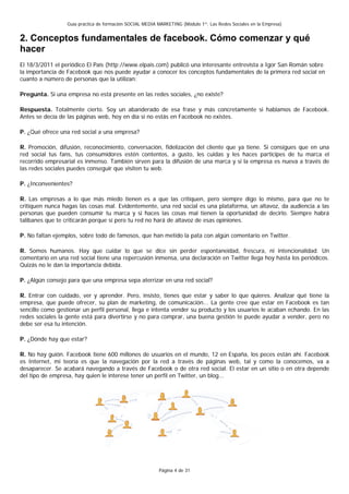 Guía práctica de formación SOCIAL MEDIA MARKETING (Módulo 1º: Las Redes Sociales en la Empresa)


2. Conceptos fundamentales de facebook. Cómo comenzar y qué
hacer
El 18/3/2011 el periódico El País (http://www.elpais.com) publicó una interesante entrevista a Igor San Román sobre
la importancia de Facebook que nos puede ayudar a conocer los conceptos fundamentales de la primera red social en
cuanto a número de personas que la utilizan:

Pregunta. Si una empresa no está presente en las redes sociales, ¿no existe?

Respuesta. Totalmente cierto. Soy un abanderado de esa frase y más concretamente si hablamos de Facebook.
Antes se decía de las páginas web, hoy en día si no estás en Facebook no existes.

P. ¿Qué ofrece una red social a una empresa?

R. Promoción, difusión, reconocimiento, conversación, fidelización del cliente que ya tiene. Si consigues que en una
red social tus fans, tus consumidores estén contentos, a gusto, les cuidas y les haces participes de tu marca el
recorrido empresarial es inmenso. También sirven para la difusión de una marca y si la empresa es nueva a través de
las redes sociales puedes conseguir que visiten tu web.

P. ¿Inconvenientes?

R. Las empresas a lo que más miedo tienen es a que las critiquen, pero siempre digo lo mismo, para que no te
critiquen nunca hagas las cosas mal. Evidentemente, una red social es una plataforma, un altavoz, da audiencia a las
personas que pueden consumir tu marca y si haces las cosas mal tienen la oportunidad de decirlo. Siempre habrá
talibanes que te criticarán porque sí pero tu red no hará de altavoz de esas opiniones.

P. No faltan ejemplos, sobre todo de famosos, que han metido la pata con algún comentario en Twitter.

R. Somos humanos. Hay que cuidar lo que se dice sin perder espontaneidad, frescura, ni intencionalidad. Un
comentario en una red social tiene una repercusión inmensa, una declaración en Twitter llega hoy hasta los periódicos.
Quizás no le dan la importancia debida.

P. ¿Algún consejo para que una empresa sepa aterrizar en una red social?

R. Entrar con cuidado, ver y aprender. Pero, insisto, tienes que estar y saber lo que quieres. Analizar qué tiene la
empresa, que puede ofrecer, su plan de marketing, de comunicación... La gente cree que estar en Facebook es tan
sencillo como gestionar un perfil personal, llega e intenta vender su producto y los usuarios le acaban echando. En las
redes sociales la gente está para divertirse y no para comprar, una buena gestión te puede ayudar a vender, pero no
debe ser esa tu intención.

P. ¿Dónde hay que estar?

R. No hay guión. Facebook tiene 600 millones de usuarios en el mundo, 12 en España, los peces están ahí. Facebook
es Internet, mi teoría es que la navegación por la red a través de páginas web, tal y como la conocemos, va a
desaparecer. Se acabará navegando a través de Facebook o de otra red social. El estar en un sitio o en otra depende
del tipo de empresa, hay quien le interese tener un perfil en Twitter, un blog...




                                                          Página 4 de 31
 