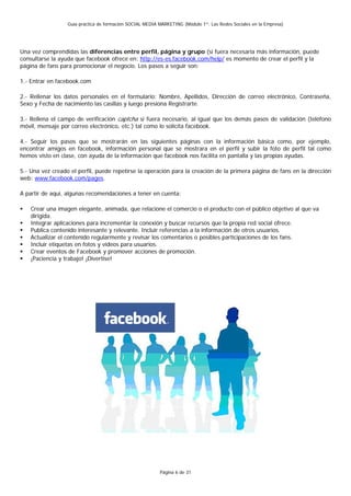 Guía práctica de formación SOCIAL MEDIA MARKETING (Módulo 1º: Las Redes Sociales en la Empresa)




Una vez comprendidas las diferencias entre perfil, página y grupo (si fuera necesaria más información, puede
consultarse la ayuda que facebook ofrece en: http://es-es.facebook.com/help/ es momento de crear el perfil y la
página de fans para promocionar el negocio. Los pasos a seguir son:

1.- Entrar en facebook.com

2.- Rellenar los datos personales en el formulario: Nombre, Apellidos, Dirección de correo electrónico, Contraseña,
Sexo y Fecha de nacimiento las casillas y luego presiona Registrarte.

3.- Rellena el campo de verificación captcha si fuera necesario, al igual que los demás pasos de validación (teléfono
móvil, mensaje por correo electrónico, etc.) tal como lo solicita facebook.

4.- Seguir los pasos que se mostrarán en las siguientes páginas con la información básica como, por ejemplo,
encontrar amigos en facebook, información personal que se mostrara en el perfil y subir la foto de perfil tal como
hemos visto en clase, con ayuda de la información que facebook nos facilita en pantalla y las propias ayudas.

5.- Una vez creado el perfil, puede repetirse la operación para la creación de la primera página de fans en la dirección
web: www.facebook.com/pages.

A partir de aquí, algunas recomendaciones a tener en cuenta:

    Crear una imagen elegante, animada, que relacione el comercio o el producto con el público objetivo al que va
    dirigida.
    Integrar aplicaciones para incrementar la conexión y buscar recursos que la propia red social ofrece.
    Publica contenido interesante y relevante. Incluir referencias a la información de otros usuarios.
    Actualizar el contenido regularmente y revisar los comentarios o posibles participaciones de los fans.
    Incluir etiquetas en fotos y videos para usuarios.
    Crear eventos de Facebook y promover acciones de promoción.
    ¡Paciencia y trabajo! ¡Divertise!




                                                          Página 6 de 31
 