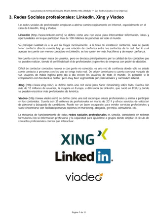 Guía práctica de formación SOCIAL MEDIA MARKETING (Módulo 1º: Las Redes Sociales en la Empresa)


3. Redes Sociales profesionales: LinkedIn, Xing y Viadeo
    Las redes sociales de profesionales empiezan a abrirse camino rápidamente en Internet, especialmente en el
    caso de LinkedIn, Xing y Viadeo.

    Linkedin (http://www.linkedin.com/) se define como una red social para intercambiar información, ideas y
    oportunidades en la que participan más de 100 millones de personas en todo el mundo.

    Su principal cualidad es a la vez su mayor inconveniente, a la hora de establecer contactos, sólo se puede
    tener contacto directo cuando hay ya una relación de confianza entre los contactos de la red. Por lo cual
    aunque se cuente con menos contactos en LinkedIn, es tos suelen ser más fructíferos y de mayor confianza.

    No cuenta con la mayor masa de usuarios, pero se destaca principalmente por la calidad de los contactos que
    se pueden realizar, siendo el perfil habitual el de profesionales y gerentes de empresa con poder de decisión.

    Difícil de contactar contactos nuevos o con gente no conocida, es una red de confianza donde sólo se añade
    como contacto a personas con las que se tenga trato real. De origen americano y cuenta con una mayoría de
    sus usuarios de habla inglesa pero día a día crecen los usuarios de todo el mundo. Es pequeñe si la
    comparamos con facebook o twitter, pero muy bien segmentada por profesionales y currículum laboral.

    Xing (http://www.xing.com/) se define como una red social para hacer networking sobre todo. Cuenta con
    más de 10 millones de usuarios, la mayoría en Europa, a diferencia de LinkedIn, que nació en EEUU y donde
    se pueden encontrar más profesionales de América.

    Viadeo (http://www.viadeo.com) se define como una red social que enlaza profesionales y anima a participar
    en los contenidos. Cuenta con 35 millones de profesionales en marzo de 2011 y ofrece servicios de selección
    de personal y búsqueda de candidatos. Puede ser un buen escaparate para vender servicios profesionales y
    suele encontrarse con facilidad personas expertas en marketing, abogacía, gerencia, consultoría, etc.

    La mecánica de funcionamiento de estas redes sociales profesionales es sencilla, consistente en rellenar
    formularios con la información profesional y la capacidad para apuntarse a grupos donde ampliar el círculo de
    contactos profesionales con los que interactuar.




                                                      Página 7 de 31
 