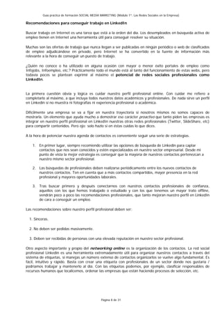 Guía práctica de formación SOCIAL MEDIA MARKETING (Módulo 1º: Las Redes Sociales en la Empresa)

Recomendaciones para conseguir trabajo en LinkedIn

Buscar trabajo en Internet es una tarea que está a la orden del día. Los desempleados en búsqueda activa de
empleo tienen en Internet una herramienta útil para conseguir resolver su situación.

Muchas son las ofertas de trabajo que nunca llegan a ser publicadas en ningún periódico o web de clasificados
de empleo adjudicándose en privado, pero Internet se ha convertido en la fuente de información más
relevante a la hora de conseguir un puesto de trabajo.

¿Quién no conoce o ha utilizado en alguna ocasión con mayor o menor éxito portales de empleo como
Infojobs, Infoempleo, etc.? Prácticamente todo el mundo está al tanto del funcionamiento de estas webs, pero
todavía pocos se plantean exprimir al máximo el potencial de redes sociales profesionales como
LinkedIn.


La primera cuestión obvia y lógica es cuidar nuestro perfil profesional online. Con cuidar me refiero a
completarlo al máximo, a que incluya todos nuestros datos académicos y profesionales. De nada sirve un perfil
en Linkedin si no muestra ni fotografías ni experiencia profesional o académica.

Difícilmente una empresa se va a fijar en nuestra trayectoria si nosotros mismos no somos capaces de
mostrarla. Un elemento que ayuda mucho a demostrar ese carácter proactivo que tanto piden las empresas es
integrar en nuestro perfil profesional en LinkedIn nuestras otras redes profesionales (Twitter, SlideShare, etc)
para compartir contenidos. Pero ojo: solo hazlo si en éstas cuidas lo que dices.

A la hora de potenciar nuestra agenda de contactos es conveniente seguir una serie de estrategias.

    1. En primer lugar, siempre recomiendo utilizar las opciones de búsqueda de Linkedin para captar
       contactos que nos sean conocidos y estén especializados en nuestro sector empresarial. Desde mi
       punto de vista la mejor estrategia es conseguir que la mayoría de nuestros contactos pertenezcan a
       nuestro mismo sector profesional.

    2. Las búsquedas de profesionales deben realizarse periódicamente entre los nuevos contactos de
       nuestros contactos. Ten en cuenta que a más contactos compartidos, mayor presencia en la red
       profesional y mayores oportunidades laborales.

    3. Tras buscar primero y después conectarnos con nuestros contactos profesionales de confianza,
       aquellos con los que hemos trabajado o estudiado y con los que tenemos un mayor trato offline,
       vendrán poco a poco las recomendaciones profesionales, que tanto mejoran nuestro perfil en LinkedIn
       de cara a conseguir un empleo.

Las recomendaciones sobre nuestro perfil profesional deben ser:

  1. Sinceras.

  2. No deben ser pedidas masivamente.

  3. Deben ser recibidas de personas con una elevada reputación en nuestro sector profesional.

Otro aspecto importante y propio del networking online es la organización de los contactos. La red social
profesional Linkedin es una herramienta extremadamente útil para organizar nuestros contactos a través del
sistema de etiquetas, si manejas un número extenso de contactos organizarlos se vuelve algo fundamental. Es
fácil, intuitivo y rápido. Basta con crear una etiqueta con profesionales de un sector donde nos gustaría /
podríamos trabajar y mantenerlo al día. Con las etiquetas podemos, por ejemplo, clasificar responsables de
recursos humanos que localicemos, ordenar las empresas que están haciendo procesos de selección, etc.




                                                  Página 8 de 31
 
