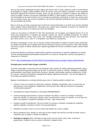 Guía práctica de formación SOCIAL MEDIA MARKETING (Módulo 1º: Las Redes Sociales en la Empresa)

Una vez que hemos completado los pasos lógicos que hemos visto en clase, podemos acudir a la herramienta
de búsqueda de trabajo y utilizar palabras claves de nuestro sector para obtener resultados. Si has preparado
todo perfil siguiendo los anteriores consejos, basta con que busques en Linkedin la empresa que publica la
oferta de trabajo, localices a la persona responsable de RRHH o a quien publicó el anuncio y contactes con él /
ella ofreciéndote tú de manera directa con un mensaje personalizado y profesional. O mejor aún, puedes pedir
que un contacto mutuo, que sea de tu confianza y con una alta reputación profesional en el sector os presente
con unas palabras personales.

Bien es cierto que el mejor escaparate para mostrarnos como profesionales es el perfil, pero nuestra actividad
online también influirá positivamente. Reconozco que cuando estoy realizando un proceso de selección de
personal me fijo mucho en el carácter pro-activo del candidato.

¿Cómo ser pro-activos en Linkedin? Es fácil. Nos encontramos con los grupos, que podemos buscar en la red
social para posicionarnos en aquellos que guarden relación con nuestra actividad profesional. De nuestra
participación podemos extraer varias cosas: una, sinergias profesionales con otras personas, dos, demostrar
que somos activos; y tres, estar en “el escaparate” que utilizan los cazatalentos.

No basta con participar a secas: que se vea que estamos interesados de verdad en nuestro sector profesional.
Los grupos de Linkedin son el espacio perfecto para demostrar nuestro carácter proactivo, sobre todo aquellos
más vivos y sujetos al debate (siempre por supuesto guardando las formas y evitando el spam y demás malas
prácticas).

Si queremos destacar y demostrar conocimientos, podemos convertirnos en expertos cualificados en nuestra
área de actividad profesional participando activamente en la zona de “Respuestas” (servicio de preguntas y
respuestas en LinkedIn).

Fuente: http://emiliomarquez.com/2011/06/14/recomendaciones-para-conseguir-trabajo-usando-linkedin/

Consejos para sacarle todo el jugo a LinkedIn

Ya hemos comentado en clase que entre las principales redes sociales de ámbito profesional (LinkedIn, Xing y
Viadeo si únicamente queremos elegir una de ellas, lo conveniente suele ser LinkedIn. Visibilidad, credibilidad,
profesionalidad, conectividad, interacciones humanas, sinergias, partnerships, proyectos colaborativos, fuente
de recursos, resolución de problemas, búsqueda de trabajo, captación de personal… Son tan sólo algunas de
las ventajas que podemos destacar.

Algunas recomendaciones y consejos prácticos para sacar el máximo partido a LinkedIn son:

    Conecta 2 veces a la semana con diferentes contactos. Salúdales, pregúntales cómo va su día a día, en
    qué proyectos están trabajando. Simplemente, interésate por ellos. Algo que funciona es la pregunta
    “¿Cómo podría ayudarte?”

    Semanalmente acepta invitaciones y contéstalas PERSONALMENTE.

    Contesta mensajes directamente a través de LinkedIn. No utilices el email si te mando un mensaje a
    través de LinkedIn. Si conecto por LinkedIn, sigue la conversación a través de LinkedIn, a no ser que te lo
    pida o me preguntes si podemos trasladarla al e-mail – algo más personal.

    Actualiza tu perfil semanalmente. Haz una revisión a la semana e introduce resultados de campañas,
    objetivos logrados o próximos eventos en los que participarás.

    Actualiza tus eventos, invita a tu red a conocer por dónde vas a estar y cuándo.

    Busca conexiones clave. Aunque es cierto que no hace ningún mal conectar con todo el mundo, busca a
    conexiones que te ayuden a cumplir tus objetivos.

    Participa en grupos afines. Participar no quiere decir que tan sólo te unas a ellos, comenta en
    publicaciones, comparte recursos, genera contenido, sé alguien activo.


                                                  Página 9 de 31
 