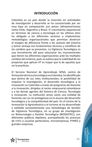 nodo Rionegro
13
INTRODUCCIÓN
Colombia es un país donde la inversión en actividades
de investigación y desarrollo se ha caracterizado por ser
muy baja en comparación con países latinoamericanos
como Chile, Argentina y Brasil. El crecimiento exponencial
en términos de ciencia y tecnología en los últimos años
ha obligado a los diferentes sectores a implementar
metodologías organizacionales que permitan disminuir
el margen de diferencia frente a los avances del entorno
y tomar ventaja con fundamentos técnicos y científicos de
los cambios que se presentan. La Vigilancia Tecnológica es
una herramienta útil para solucionar los inconvenientes
que tienen las diferentes organizaciones ante los múltiples
cambios del entorno, pues se estima que la viabilidad de los
proyectos que aplican VT es mayor que la de aquellos que
no la practican.
El Servicio Nacional de Aprendizaje SENA, centro de
formacióntécnicaytecnológicaenColombia,haidentificado
que dentro de sus roles institucionales, la posibilidad de
impulsar la investigación, el desarrollo tecnológico y la
innovación en Colombia a través de programas de fomento
a la innovación, dirigidos al sector empresarial colombiano
y a los demás agentes del Sistema de Ciencia, Tecnología
e Innovación. La institución actúa como una entidad de
fomento con un rol protagónico en la escena del desarrollo
tecnológico y la competitividad del país. En el Centro de la
Innovación la Agroindustria y el turismo se ha desarrollado
y validado constantemente una metodología de Gestión
de Vigilancia Tecnológica, en su grupo de investigación
en Biotecnología y Gestión Tecnológica (BIOGESTEC), con
diferentes públicos objetivos, acompañando los procesos
de I+D+i a usuarios particulares, microempresas, PYMES y
grandes empresas.
 