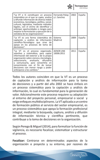 nodo Rionegro
18
“La VT e IC constituyen un proceso
sistemático en el que se capta, analiza
y difunde información de diversa índole
económica, tecnológica, política, social,
cultural, legislativa, mediante métodos
legales, con el ánimo de identificar y
anticipar oportunidades o riesgos para
mejorar la formulación y ejecución de la
estrateia de las organizaciones”.
Fernando Palop
y J. Sanchez
2002 España
“La VT es una forma sistemática de
captación y análisis de información
científico-Tecnológica que sirve de
apoyo en los procesos de toma de
decisiones”.
Sistema
Madri+d
2009 España
“La VT es el proceso organizado,
selectivo y sistemático, para captar
información del exterior y de la propia
organización sobre ciencia y tecnología,
seleccionarla, analizarla, difundirla
y comunicarla, para convertirla en
conocimiento con el fin de tomar
decisiones con menor riesgo y poder
anticiparse a los cambios.”
AENOR UNE
16006:2011
2011 España
Todos los autores coinciden en que la VT es un proceso
de captación y análisis de información para la toma
de decisiones y a partir del año 2002 se hace énfasis en
un proceso sistemático para la captación y análisis de
información, lo cual es fundamental para la generación de
valor. Adicionalmente este proceso requiere su adaptación
al entorno del proyecto personal, empresarial o social y
exigeenfoquesmultidisciplinares.LaVTaplicadaauncentro
de formación público al servicio del sector empresarial, es
un proceso sistemático que apoya la formación profesional
integral, mediante la búsqueda, captura, análisis y difusión
de información técnica y científica pertinente, que
contribuye a la toma de decisiones en la organización.
Según Perego & Miguel (2014), para formalizar la función de
vigilancia, es necesario focalizar, sistematizar y estructurar
el proceso.
Focalizar: Centrarse en determinados aspectos de la
organización o proyecto y su entorno, por razones de
 
