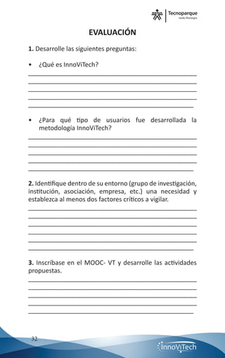 nodo Rionegro
32
EVALUACIÓN
1. Desarrolle las siguientes preguntas:
•	 ¿Qué es InnoViTech?
_______________________________________________
_______________________________________________
_______________________________________________
_______________________________________________
_______________________________________________
•	 ¿Para qué tipo de usuarios fue desarrollada la
metodología InnoViTech?
_______________________________________________
_______________________________________________
_______________________________________________
_______________________________________________
_______________________________________________
2. Identifique dentro de su entorno (grupo de investigación,
institución, asociación, empresa, etc.) una necesidad y
establezca al menos dos factores críticos a vigilar.
_______________________________________________
_______________________________________________
_______________________________________________
_______________________________________________
_______________________________________________
_______________________________________________
3. Inscríbase en el MOOC- VT y desarrolle las actividades
propuestas.
_______________________________________________
_______________________________________________
_______________________________________________
_______________________________________________
_______________________________________________
 