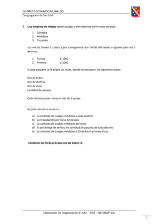 INSTITUTO LEONARDO MURIALDO
Congregación de San José
Laboratorio de Programación 4° Año - ESCS - INFORMÁTICA
9
4. Una empresa de micros vende pasajes a tres destinos del interior del país:
1. Córdoba
2. Mendoza
3. Tucumán
Los micros tienen 2 clases y por consiguiente dos tarifas diferentes e iguales para los 3
destinos:
1. Turista $ 1500
2. Primera $ 2000
A cada pasajero se le asigna un ticket, donde se consignan los siguientes datos:
Nro de ticket
Nro de destino
Nro de clase
Cantidad de pasajes
Cada cliente puede comprar más de 1 pasaje.
Se pide calcular e imprimir:
a) La cantidad de pasajes vendidos a cada destino
b) La recaudación por clase de pasajes
c) La cantidad de pasajes vendidos por clase
d) El porcentaje de ventas, en cantidad de pasajes, de cada destino
e) La cantidad de pasajes vendidos a Córdoba en primera clase
Condición de fin de proceso: nro de ticket =0
 