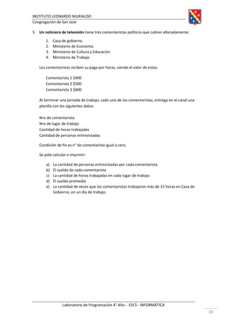 INSTITUTO LEONARDO MURIALDO
Congregación de San José
Laboratorio de Programación 4° Año - ESCS - INFORMÁTICA
10
5. Un noticiero de televisión tiene tres comentaristas políticos que cubren alteradamente:
1. Casa de gobierno
2. Ministerio de Economía
3. Ministerio de Cultura y Educación
4. Ministerio de Trabajo
Los comentaristas reciben su paga por horas, siendo el valor de estas:
Comentarista 1 $400
Comentarista 2 $500
Comentarista 3 $600
Al terminar una jornada de trabajo, cada uno de los comentaristas, entrega en el canal una
planilla con los siguientes datos:
Nro de comentarista
Nro de lugar de trabajo
Cantidad de horas trabajadas
Cantidad de personas entrevistadas
Condición de fin es n° de comentarista igual a cero.
Se pide calcular e imprimir:
a) La cantidad de personas entrevistadas por cada comentarista
b) El sueldo de cada comentarista
c) La cantidad de horas trabajadas en cada lugar de trabajo
d) El sueldo promedio
e) La cantidad de veces que los comentaristas trabajaron más de 15 horas en Casa de
Gobierno, en un día de trabajo.
 