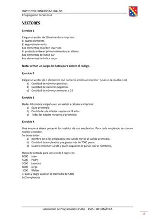 INSTITUTO LEONARDO MURIALDO
Congregación de San José
Laboratorio de Programación 4° Año - ESCS - INFORMÁTICA
11
VECTORES
Ejercicio 1
Cargar un vector de 50 elementos e imprimir:
El cuarto elemento
El segundo elemento
Los elementos en orden invertido
El producto entre el primer elemento y el último
Los elementos de índice par
Los elementos de índice impar.
Nota: armar un juego de datos para correr el código.
Ejercicio 2
Cargar un vector de n elementos con números enteros e imprimir: (usar en la prueba n=6)
a) Cantidad de números positivos
b) Cantidad de números negativos
c) Cantidad de números menores a 25
Ejercicio 3
Dadas 10 edades, cargarlas en un vector y calcular e imprimir:
a) Edad promedio
b) Cantidades de edades mayores a 18 años
c) Todas las edades mayores al promedio
Ejercicio 4
Una empresa desea procesar los sueldos de sus empleados. Para cada empleado se conoce
sueldo y nombre.
Se desea saber:
a) Nombre del o los empleados con sueldo mayor al sueldo promedio.
b) Cantidad de empleados que ganan más de 7000 pesos
c) Cuál es el menor sueldo y quién o quienes lo ganan. Dar el nombre/s.
Datos de entrada para un ciclo de 5 registros:
8000 Juan
5000 Pedro
5000 Leandro
8000 Jorge
3000 Walter
a) Juan y Jorge superan el promedio de 5800
b) 2 empleados
 