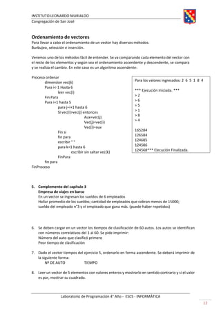 INSTITUTO LEONARDO MURIALDO
Congregación de San José
Laboratorio de Programación 4° Año - ESCS - INFORMÁTICA
12
Ordenamiento de vectores
Para llevar a cabo el ordenamiento de un vector hay diversos métodos.
Burbujeo, selección e inserción.
Veremos uno de los métodos fácil de entender. Se va comparando cada elemento del vector con
el resto de los elementos y según sea el ordenamiento ascendente y descendente, se compara
y se realiza el cambio. En este caso es un algoritmo ascendente:
Proceso ordenar
dimension vec(6)
Para i<-1 Hasta 6
leer vec(i)
Fin Para
Para i=1 hasta 5
para j=i+1 hasta 6
Si vec(i)>vec(j) entonces
Aux=vec(j)
Vec(j)=vec(i)
Vec(i)=aux
Fin si
fin para
escribir " "
para k=1 hasta 6
escribir sin saltar vec(k)
FinPara
fin para
FinProceso
5. Complemento del capítulo 3
Empresa de viajes en barco
En un vector se ingresan los sueldos de 6 empleados
Hallar promedio de los sueldos; cantidad de empleados que cobran menos de 15000;
sueldo del empleado n°3 y el empleado que gana más. (puede haber repetidos)
6. Se deben cargar en un vector los tiempos de clasificación de 60 autos. Los autos se identifican
con números correlativos del 1 al 60. Se pide imprimir:
Número del auto que clasificó primero
Peor tiempo de clasificación
7. Dado el vector tiempos del ejercicio 5, ordenarlo en forma ascendente. Se deberá imprimir de
la siguiente forma:
Nº DE AUTO TIEMPO
8. Leer un vector de 5 elementos con valores enteros y mostrarlo en sentido contrario y si el valor
es par, mostrar su cuadrado.
Para los valores ingresados: 2 6 5 1 8 4
*** Ejecución Iniciada. ***
> 2
> 6
> 5
> 1
> 8
> 4
165284
126584
124685
124586
124568*** Ejecución Finalizada.
 