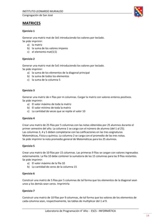 INSTITUTO LEONARDO MURIALDO
Congregación de San José
Laboratorio de Programación 4° Año - ESCS - INFORMÁTICA
14
MATRICES
Ejercicio 1
Generar una matriz mat de 3x5 introduciendo los valores por teclado.
Se pide imprimir:
a) la matriz
b) la suma de los valores impares
c) el elemento mat(3,5)
Ejercicio 2
Generar una matriz mat de 5x5 introduciendo los valores por teclado.
Se pide imprimir:
a) la suma de los elementos de la diagonal principal
b) la suma de todos los elementos
c) la suma de la columna 5
Ejercicio 3
Generar una matriz de n filas por m columnas. Cargar la matriz con valores enteros positivos.
Se pide imprimir:
a) El valor máximo de toda la matriz
b) El valor mínimo de toda la matriz
c) La cantidad de veces que se repite el valor 10
Ejercicio 4
Crear una matriz de 25 filas por 5 columnas con las notas obtenidas por 25 alumnos durante el
primer semestre del año. La columna 1 se carga con el número de alumno (del 1 al 25).
Las columnas 3, 4 y 5 deben completarse con las calificaciones en las tres asignaturas
Matemáticas, Física y química. La columna 2 se carga con el promedio de las tres notas.
Se pide imprimir la nota promedio general de Matemáticas para los 25 alumnos.
Ejercicio 5
Crear una matriz de 10 filas por 15 columnas. Las primeras 9 filas se cargan con valores ingresados
externamente. La fila 10 debe contener la sumatoria de las 15 columnas para las 9 filas restantes.
Se pide imprimir:
a) El valor máximo de la fila 10
b) La cantidad de ceros de la columna 15
Ejercicio 6
Construir una matriz de 5 filas por 5 columnas de tal forma que los elementos de la diagonal sean
unos y los demás sean ceros. Imprimirla
Ejercicio 7
Construir una matriz de 10 filas por 9 columnas, de tal forma que los valores de los elementos de
cada columna sean, respectivamente, las tablas de multiplicar del 1 al 9.
 