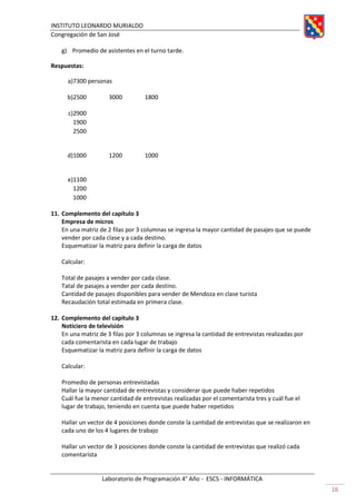 INSTITUTO LEONARDO MURIALDO
Congregación de San José
Laboratorio de Programación 4° Año - ESCS - INFORMÁTICA
16
g) Promedio de asistentes en el turno tarde.
Respuestas:
a)7300 personas
b)2500 3000 1800
c)2900
1900
2500
d)1000 1200 1000
e)1100
1200
1000
11. Complemento del capítulo 3
Empresa de micros
En una matriz de 2 filas por 3 columnas se ingresa la mayor cantidad de pasajes que se puede
vender por cada clase y a cada destino.
Esquematizar la matriz para definir la carga de datos
Calcular:
Total de pasajes a vender por cada clase.
Tatal de pasajes a vender por cada destino.
Cantidad de pasajes disponibles para vender de Mendoza en clase turista
Recaudación total estimada en primera clase.
12. Complemento del capítulo 3
Noticiero de televisión
En una matriz de 3 filas por 3 columnas se ingresa la cantidad de entrevistas realizadas por
cada comentarista en cada lugar de trabajo
Esquematizar la matriz para definir la carga de datos
Calcular:
Promedio de personas entrevistadas
Hallar la mayor cantidad de entrevistas y considerar que puede haber repetidos
Cuál fue la menor cantidad de entrevistas realizadas por el comentarista tres y cuál fue el
lugar de trabajo, teniendo en cuenta que puede haber repetidos
Hallar un vector de 4 posiciones donde conste la cantidad de entrevistas que se realizaron en
cada uno de los 4 lugares de trabajo
Hallar un vector de 3 posiciones donde conste la cantidad de entrevistas que realizó cada
comentarista
 