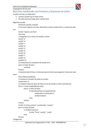 INSTITUTO LEONARDO MURIALDO
Congregación de San José
Laboratorio de Programación 4° Año - ESCS - INFORMÁTICA
20
Ejercicio combinado con Vectores y funciones de texto.
Se pide una frase y se debe decir:
• Cuantas vocales hay en toda la frase
• De cada vocal que tenga, decir cuántas tiene
Algoritmo vocales
Dimension voc(10), cont(10)
// el usuario ingresa una frase. Mostramos cuantas vocales tiene, y cuantas de cada
una
Escribir "Ingrese una frase"
Leer frase
// Cargamos en un vector las vocales a contar
voc(1)="a"
voc(2)="e"
voc(3)="i"
voc(4)="o"
voc(5)="u"
voc(6)="á"
voc(7)="é"
voc(8)="í"
voc(9)="ó"
voc(10)="ú"
// Inicializamos los contadores de vocales en 0
para I=1 hasta 10 hacer
cont(I)=0
fin para
// pasamos toda la frase a minúsculas para no tener que preguntar 2 veces por cada
vocal
frase<-Minusculas(frase)
// Inicializo el contador de todas las vocales
cantvocales<-0
// comparar todas las letras de frase con las de vocales y contar coincidencias
Para i<-1 hasta Longitud(frase) Hacer
Para j<-1 hasta 10 Hacer
Si Subcadena(frase,i,i)=voc(j) Entonces
cantVocales<-cantVocales+1
cont(j)=cont(j)+1
FinSi
FinPara
FinPara
Escribir "La frase contiene ",cantVocales," vocales."
para I=1 hasta 10 hacer
si cont(I)>0 entonces
Escribir "Tiene ",cont(I)," ",voc(I)
FinSi
fin para
FinAlgoritmo
 