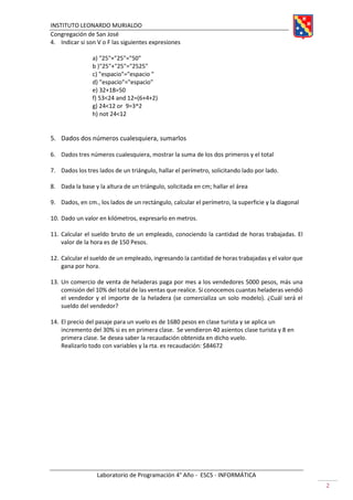 INSTITUTO LEONARDO MURIALDO
Congregación de San José
Laboratorio de Programación 4° Año - ESCS - INFORMÁTICA
2
4. Indicar si son V o F las siguientes expresiones
a) "25"+"25"="50"
b )"25"+"25"="2525"
c) "espacio"="espacio "
d) "espacio"="espacio"
e) 32+18=50
f) 53<24 and 12=(6+4+2)
g) 24<12 or 9=3^2
h) not 24<12
5. Dados dos números cualesquiera, sumarlos
6. Dados tres números cualesquiera, mostrar la suma de los dos primeros y el total
7. Dados los tres lados de un triángulo, hallar el perímetro, solicitando lado por lado.
8. Dada la base y la altura de un triángulo, solicitada en cm; hallar el área
9. Dados, en cm., los lados de un rectángulo, calcular el perímetro, la superficie y la diagonal
10. Dado un valor en kilómetros, expresarlo en metros.
11. Calcular el sueldo bruto de un empleado, conociendo la cantidad de horas trabajadas. El
valor de la hora es de 150 Pesos.
12. Calcular el sueldo de un empleado, ingresando la cantidad de horas trabajadas y el valor que
gana por hora.
13. Un comercio de venta de heladeras paga por mes a los vendedores 5000 pesos, más una
comisión del 10% del total de las ventas que realice. Si conocemos cuantas heladeras vendió
el vendedor y el importe de la heladera (se comercializa un solo modelo). ¿Cuál será el
sueldo del vendedor?
14. El precio del pasaje para un vuelo es de 1680 pesos en clase turista y se aplica un
incremento del 30% si es en primera clase. Se vendieron 40 asientos clase turista y 8 en
primera clase. Se desea saber la recaudación obtenida en dicho vuelo.
Realizarlo todo con variables y la rta. es recaudación: $84672
 
