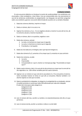 INSTITUTO LEONARDO MURIALDO
Congregación de San José
Laboratorio de Programación 4° Año - ESCS - INFORMÁTICA
3
CONDICIONES
En esta secuencia didáctica se introduce la noción de condicionalidad. Las condiciones son
enunciados, o bien verdaderos, o bien falsos. Una vez comprendido esto, nos acercaremos al
uso de las sentencias condicionales en programación. Los lenguajes nos permiten preguntar
sobre una condición y generar una acción determinada de acuerdo con su verdad o falsedad.
1. Dado dos números distintos, imprimir el mayor.
2. Dado un número, decir si es cero o no
3. Ingresar los números a, b y c. Si a es negativo calcular y mostrar la suma de los tres, de
lo contrario calcular y mostrar el producto
4. Dado un número, decir si es positivo, negativo o cero
5. Dados dos números, calcular:
• La resta, si el primero es mayor que el segundo
• La suma, si el primero es menor que el segundo
• El producto, si son iguales
6. Dados los tres lados de un triángulo, decir qué tipo de triángulo es.
7. Dados dos números X y Z, sumarlos si X es mayor que Z y restarlos en caso contrario
8. Dados tres números, se pide:
• La suma
• El promedio
• Si el promedio es > que 5, mostrar un mensaje que diga: “El promedio es mayor
que 5”
9. Dados cuatro números, decir si la suma de los dos primeros es mayor que la suma de los
dos segundos o no. Sólo utilizar variables para los cuatro números.
10. Ingresar con un número en que ciclo de la secundaria (1 a 7) se encuentra el alumno.
Como resultado mostrar en letras en qué año se encuentra. Mostrar también si el
alumno ingresó un ciclo que no existe.
11. Dada la cantidad de hs trabajadas, la categoría y la antigüedad de un empleado, calcular
el sueldo teniendo en cuenta que cobra $50 adicionales por cada año trabajado.
El valor de la hora para cada categoría es:
Categoría D: $10
Categoría G: $12
Categoría K: $15
Categoría T: $18
Categoría V: $20
12. Leer el número del mes, escribir su nombre y la estación/estaciones del año a la que
pertenece.
13. Leer el número de día, escribir su nombre e indicar si es día hábil.
 