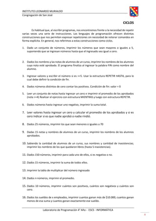 INSTITUTO LEONARDO MURIALDO
Congregación de San José
Laboratorio de Programación 4° Año - ESCS - INFORMÁTICA
4
CICLOS
Es habitual que, al escribir programas, nos encontremos frente a la necesidad de repetir
varias veces una serie de instrucciones. Los lenguajes de programación ofrecen distintas
construcciones que nos permiten expresar repeticiones sin necesidad de reiterar comandos en
forma explícita. En general, nos referimos a estas construcciones como ciclos.
1. Dado un conjunto de números, imprimir los números que sean mayores o iguales a 5,
suponiendo que se ingresan números hasta que el ingresado sea igual a cero.
2. Dados los nombres y las notas de alumnos de un curso, imprimir los nombres de los alumnos
cuya nota esté aprobada. El programa finaliza al ingresar la palabra FIN como nombre del
alumno.
3. Ingresar valores y escribir el número si es >=5. Usar la estructura REPETIR HASTA, para lo
cual debe definir la condición de fin.
4. Dados números distintos de cero contar los positivos. Condición de fin: valor = 0
5. Leer un conjunto de notas hasta ingresar un cero e imprimir el promedio de los aprobados
(nota >=4) Realizar el ejercicio con estructura MIENTRAS y luego con estructura REPETIR.
6. Dados números hasta ingresar uno negativo, imprimir la suma total.
7. Leer valores hasta ingresar un cero y calcular el promedio de los aprobados y si es
cero indicar si es que nadie aprobó o nadie rindió.
8. Dados 25 números, imprimir los que sean menores o iguales a 70
9. Dadas 15 notas y nombres de alumnos de un curso, imprimir los nombres de los alumnos
aprobados.
10. Sabiendo la cantidad de alumnos de un curso, sus nombres y cantidad de inasistencias;
imprimir los nombres de los que quedaron libres (hasta 5 inasistencias).
11. Dados 150 números, imprimir para cada uno de ellos, si es negativo o no.
12. Dados 15 números, imprimir la suma de todos ellos.
13. Imprimir la tabla de multiplicar del número ingresado
14. Dados n números, imprimir el promedio.
15. Dados 10 números, imprimir cuántos son positivos, cuántos son negativos y cuántos son
cero.
16. Dados los sueldos de x empleados, imprimir cuantos ganan más de $10.000, cuantos ganan
menos de esa suma y cuantos ganan exactamente ese sueldo.
 