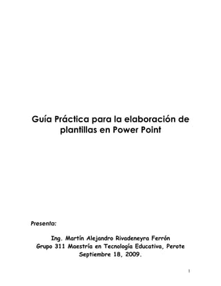 Guía Práctica para la elaboración de
      plantillas en Power Point




Presenta:

      Ing. Martín Alejandro Rivadeneyra Ferrón
 Grupo 311 Maestría en Tecnología Educativa, Perote
               Septiembre 18, 2009.

                                                      1
 