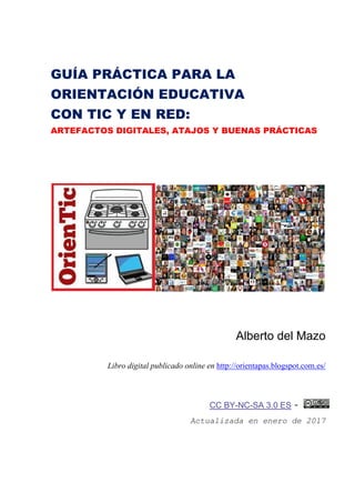 GUÍA PRÁCTICA PARA LA
ORIENTACIÓN EDUCATIVA
CON TIC Y EN RED:
ARTEFACTOS DIGITALES, ATAJOS Y BUENAS PRÁCTICAS
Alberto del Mazo
Libro digital publicado online en http://orientapas.blogspot.com.es/
CC BY-NC-SA 3.0 ES -
Actualizada en enero de 2017
 