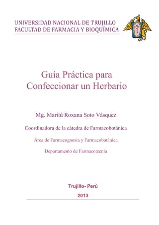 Trujillo- Perú
2013
Guía Práctica para
Confeccionar un Herbario
Mg. Marilú Roxana Soto Vásquez
Coordinadora de la cátedra de Farmacobotánica
Área de Farmacognosia y Farmacobotánica
Departamento de Farmacotecnia
 