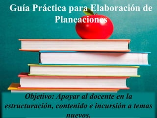 Guía Práctica para Elaboración de
Planeaciones
Objetivo: Apoyar al docente en la
estructuración, contenido e incursión a temas
nuevos.
 