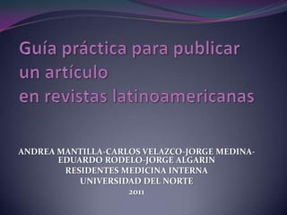 Guía práctica para publicar un artículo en revistas latinoamericanas ANDREA MANTILLA-CARLOS VELAZCO-JORGE MEDINA- EDUARDO RODELO-JORGE ALGARIN RESIDENTES MEDICINA INTERNA UNIVERSIDAD DEL NORTE 2011 
