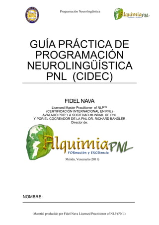 Programación Neurolingüística




  GUÍA PRÁCTICA DE
   PROGRAMACIÓN
  NEUROLINGÜÍSTICA
     PNL (CIDEC)

                             FIDEL NAVA
                Licensed Master Practitioner of NLP™
             (CERTIFICACIÓN INTERNACIONAL EN PNL)
           AVALADO POR: LA SOCIEDAD MUNDIAL DE PNL
      Y POR EL COCREADOR DE LA PNL DR. RICHARD BANDLER
                            Director de:




                             Mérida, Venezuela (2011)




NOMBRE:
_______________________________________________________________


      Material producido por Fidel Nava Licensed Practitioner of NLP (PNL)
 