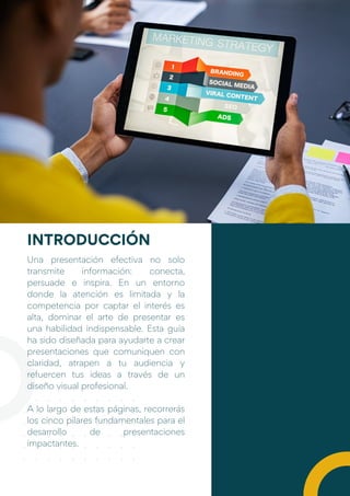 Una presentación efectiva no solo
transmite información: conecta,
persuade e inspira. En un entorno
donde la atención es limitada y la
competencia por captar el interés es
alta, dominar el arte de presentar es
una habilidad indispensable. Esta guía
ha sido diseñada para ayudarte a crear
presentaciones que comuniquen con
claridad, atrapen a tu audiencia y
refuercen tus ideas a través de un
diseño visual profesional.
A lo largo de estas páginas, recorrerás
los cinco pilares fundamentales para el
desarrollo de presentaciones
impactantes.
INTRODUCCIÓN
 