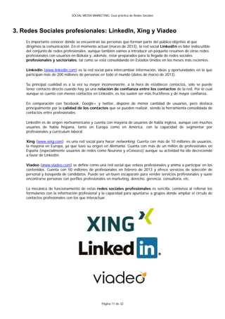 SOCIAL MEDIA MARKETING: Guía práctica de Redes Sociales




3. Redes Sociales profesionales: LinkedIn, Xing y Viadeo
    Es importante conocer dónde se encuentran las personas que forman parte del público objetivo al que
    dirigimos la comunicación. En el momento actual (marzo de 2013), la red social LinkedIn es líder indiscutible
    del conjunto de redes profesionales, aunque también vamos a introducir un pequeño resumen de otras redes
    profesionales con usuarios en Bizkaia y, además, estar preparados para la llegada de redes sociales
    profesionales y sectoriales, tal como se está consolidando en Estados Unidos en los meses más recientes.

    Linkedin (www.linkedin.com) es la red social para intercambiar información, ideas y oportunidades en la que
    participan más de 200 millones de personas en todo el mundo (datos de marzo de 2013).

    Su principal cualidad es a la vez su mayor inconveniente, a la hora de establecer contactos, sólo se puede
    tener contacto directo cuando hay ya una relación de confianza entre los contactos de la red. Por lo cual
    aunque se cuente con menos contactos en LinkedIn, es tos suelen ser más fructíferos y de mayor confianza.

    En comparación con facebook, Google+ y twitter, dispone de menor cantidad de usuarios, pero destaca
    principalmente por la calidad de los contactos que se pueden realizar, siendo la herramienta consolidada de
    contactos entre profesionales.

    LinkedIn es de origen norteamericano y cuenta con mayoría de usuarios de habla inglesa, aunque con muchos
    usuarios de habla hispana, tanto en Europa como en América, con la capacidad de segmentar por
    profesionales y currículum laboral.

    Xing (www.xing.com) es una red social para hacer networking. Cuenta con más de 10 millones de usuarios,
    la mayoría en Europa, ya que tuvo su origen en Alemania. Cuanta con más de un millón de profesionales en
    España (especialmente usuarios de redes como Neurona y eConozco) aunque su actividad ha ido decreciendo
    a favor de LinkedIn.

    Viadeo (www.viadeo.com) se define como una red social que enlaza profesionales y anima a participar en los
    contenidos. Cuenta con 50 millones de profesionales en febrero de 2013 y ofrece servicios de selección de
    personal y búsqueda de candidatos. Puede ser un buen escaparate para vender servicios profesionales y suele
    encontrarse personas con perfiles profesionales en marketing, derecho, gerencia, consultoría, etc.

    La mecánica de funcionamiento de estas redes sociales profesionales es sencilla, comienza al rellenar los
    formularios con la información profesional y la capacidad para apuntarse a grupos donde ampliar el círculo de
    contactos profesionales con los que interactuar.




                                                  Página 11 de 32
 