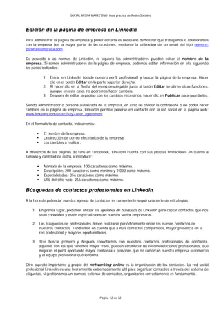 SOCIAL MEDIA MARKETING: Guía práctica de Redes Sociales




Edición de la página de empresa en LinkedIn
Para administrar la página de empresa y poder editarla es necesario demostrar que trabajamos o colaboramos
con la empresa (en la mayor parte de las ocasiones, mediante la utilización de un email del tipo nombre-
perona@empresa.com

De acuerdo a las normas de LinkedIn, ni siquiera los administradores pueden editar el nombre de la
empresa. Si somos administradores de la página de empresa, podemos editar información en ella siguiendo
los pasos indicados:

          1. Entrar en LinkedIn (desde nuestro perfil profesional) y buscar la página de la empresa. Hacer
             clic en el botón Editar en la parte superior derecha.
          2. Al hacer clic en la flecha del menú desplegable junto al botón Editar se abren otras funciones,
             aunque en este caso, no podremos hacer cambios.
          3. Después de editar la página con los cambios necesarios, hacer clic en Publicar para guardarlos.

Siendo administrador o persona autorizada de la empresa, en caso de olvidar la contraseña o no poder hacer
cambios en la página de empresa, LinkedIn permite ponerse en contacto con la red social en la página web:
www.linkedin.com/static?key=user_agreement

En el formulario de contacto, indicaremos:

         El nombre de la empresa.
         La dirección de correo electrónico de tu empresa.
         Los cambios a realizar.

A diferencia de las páginas de fans en fancebook, LinkedIn cuenta con sus propias limitaciones en cuanto a
tamaño y cantidad de datos a introducir:

         Nombre de la empresa: 100 caracteres como máximo.
         Descripción: 200 caracteres como mínimo y 2.000 como máximo.
         Especialidades: 256 caracteres como máximo.
         URL del sitio web: 256 caracteres como máximo.

Búsquedas de contactos profesionales en LinkedIn
A la hora de potenciar nuestra agenda de contactos es conveniente seguir una serie de estrategias.

    1. En primer lugar, podemos utilizar las opciones de búsqueda de LinkedIn para captar contactos que nos
       sean conocidos y estén especializados en nuestro sector empresarial.

    2. Las búsquedas de profesionales deben realizarse periódicamente entre los nuevos contactos de
       nuestros contactos. Tendremos en cuenta que a más contactos compartidos, mayor presencia en la
       red profesional y mayores oportunidades.

    3. Tras buscar primero y después conectarnos con nuestros contactos profesionales de confianza,
       aquellos con los que tenemos mayor trato, pueden establecer las recomendaciones profesionales, que
       mejoran el perfil aportando mayor confianza a personas que no conozcan nuestra empresa o comercio
       y el equipo profesional que lo forma.

Otro aspecto importante y propio del networking online es la organización de los contactos. La red social
profesional Linkedin es una herramienta extremadamente útil para organizar contactos a través del sistema de
etiquetas, si gestionamos un número extenso de contactos, organizarlos correctamente es fundamental.




                                               Página 12 de 32
 