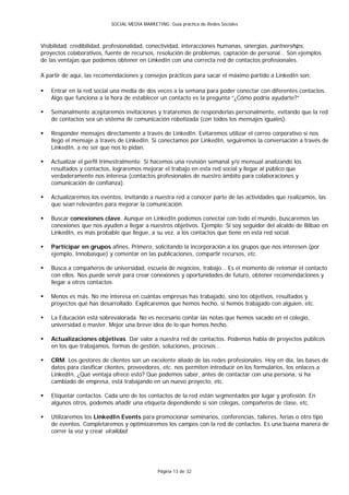 SOCIAL MEDIA MARKETING: Guía práctica de Redes Sociales



Visibilidad, credibilidad, profesionalidad, conectividad, interacciones humanas, sinergias, partnerships,
proyectos colaborativos, fuente de recursos, resolución de problemas, captación de personal… Son ejemplos
de las ventajas que podemos obtener en LinkedIn con una correcta red de contactos profesionales.

A partir de aquí, las recomendaciones y consejos prácticos para sacar el máximo partido a LinkedIn son:

   Entrar en la red social una media de dos veces a la semana para poder conectar con diferentes contactos.
    Algo que funciona a la hora de establecer un contacto es la pregunta “¿Cómo podría ayudarte?”

   Semanalmente aceptaremos invitaciones y trataremos de responderlas personalmente, evitando que la red
    de contactos sea un sistema de comunicación robotizada (con todos los mensajes iguales).

   Responder mensajes directamente a través de LinkedIn. Evitaremos utilizar el correo corporativo si nos
    llegó el mensaje a través de LinkedIn. Si conectamos por LinkedIn, seguiremos la conversación a través de
    LinkedIn, a no ser que nos lo pidan.

   Actualizar el perfil trimestralmente. Si hacemos una revisión semanal y/o mensual analizando los
    resultados y contactos, lograremos mejorar el trabajo en esta red social y llegar al público que
    verdaderamente nos interesa (contactos profesionales de nuestro ámbito para colaboraciones y
    comunicación de confianza).

   Actualizaremos los eventos, invitando a nuestra red a conocer parte de las actividades que realizamos, las
    que sean relevantes para mejorar la comunicación.

   Buscar conexiones clave. Aunque en LinkedIn podemos conectar con todo el mundo, buscaremos las
    conexiones que nos ayuden a llegar a nuestros objetivos. Ejemplo: Si soy seguidor del alcalde de Bilbao en
    LinkedIn, es más probable que llegue, a su vez, a los contactos que tiene en esta red social.

   Participar en grupos afines. Primero, solicitando la incorporación a los grupos que nos interesen (por
    ejemplo, Innobasque) y comentar en las publicaciones, compartir recursos, etc.

   Busca a compañeros de universidad, escuela de negocios, trabajo… Es el momento de retomar el contacto
    con ellos. Nos puede servir para crear conexiones y oportunidades de futuro, obtener recomendaciones y
    llegar a otros contactos.

   Menos es más. No me interesa en cuántas empresas has trabajado, sino los objetivos, resultados y
    proyectos qué has desarrollado. Explicaremos que hemos hecho, si hemos trabajado con alguien, etc.

   La Educación está sobrevalorada. No es necesario contar las notas que hemos sacado en el colegio,
    universidad o master. Mejor una breve idea de lo que hemos hecho.

   Actualizaciones objetivas. Dar valor a nuestra red de contactos. Podemos habla de proyectos públicos
    en los que trabajamos, formas de gestión, soluciones, procesos…

   CRM. Los gestores de clientes son un excelente aliado de las redes profesionales. Hoy en día, las bases de
    datos para clasificar clientes, proveedores, etc. nos permiten introducir en los formularios, los enlaces a
    LinkedIn. ¿Qué ventaja ofrece esto? Que podemos saber, antes de contactar con una persona, si ha
    cambiado de empresa, está trabajando en un nuevo proyecto, etc.

   Etiquetar contactos. Cada uno de los contactos de la red están segmentados por lugar y profesión. En
    algunos otros, podemos añadir una etiqueta dependiendo si son colegas, compañeros de clase, etc.

   Utilizaremos los LinkedIn Events para promocionar seminarios, conferencias, talleres, ferias o otro tipo
    de eventos. Completaremos y optimizaremos los campos con la red de contactos. Es una buena manera de
    correr la voz y crear viralidad.




                                               Página 13 de 32
 