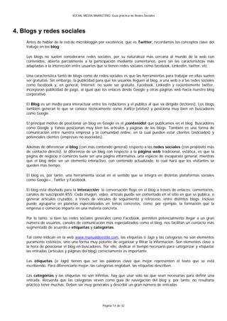 SOCIAL MEDIA MARKETING: Guía práctica de Redes Sociales




4. Blogs y redes sociales
    Antes de hablar de la red de microbloggin por excelencia, que es Twitter, recordamos los conceptos clave del
    trabajo en los blog.

    Los blogs no suelen considerarse redes sociales, por su naturaleza más cercana al mundo de la web con
    contenidos, abierta parcialmente a la participación mediante comentarios, pero sin las características más
    adaptadas a la interección entre usuarios que sí tienen redes sociales como facebook, LinkedIn, twitter, etc.

    Una característica tanto de blogs como de redes sociales es que las herramientas para trabajar en ellas suelen
    ser gratuitas. Sin embargo, la publicidad para que los usuarios lleguen al blog, a una web o a las redes sociales
    como facebook y, en general, Internet, no suele ser gratuito. Facebook, LinkedIn y recientemente twitter,
    incorporan publicidad de pago, al igual que los enlaces desde Google y otras páginas web hacia nuestro blog
    corporativo.

    El Blog es un medio para interactuar entre los redactores y el público al que va dirigido (lectores). Los blogs
    también generan lo que se conoce técnicamente como tráfico (visitas) y posiciona muy bien en buscadores
    como Google.

    El principal motivo de posicionar un blog en Google es el ¡contenido! que publicamos en el blog. Buscadores
    como Google y Yahoo posicionan muy bien los artículos y páginas de los blogs. También es una forma de
    comunicación entre nuestra empresa y la comunidad online, en la cual pueden estar clientes (asociados) y
    potenciales clientes (empresas no asociadas).

    Además de diferenciar al blog (con más contenido general) respecto a las redes sociales (con propósito más
    de contacto directo), la diferencia de un blog con respecto a la página web tradicional, estática, es que la
    página de negocio o comercio suele ser una página informativa, una especie de escaparate general, mientras
    que el blog debe ser un elemento interactivo, con contenido actualizado, lo cual hará que los visitantes se
    queden más tiempo.

    El blog es, por tanto, una herramienta social en el sentido que se integra en distintas plataformas sociales
    como Google+, Twitter y Facebook.

    El blog está diseñado para la interacción: la conversación fluye en el blog a través de enlaces, comentarios,
    canales de suscripción RSS. Cada imagen, vídeo, artículo puede ser comentado en el sitio en que se publica, o
    generar artículos cruzados, a través de vínculos de seguimiento y retroceso, entre distintos blogs. Incluso
    puede agruparse en planetas especializados en temas concretos, como, por ejemplo, la formación que la
    empresa o comercio imparte en una materia concreta.

    Por lo tanto, si bien las redes sociales generales como Facebook, permiten potencialmente llegar a un gran
    número de usuarios, canales de comunicación más especializados como el blog, nos facilitan un contacto más
    segmentado de acuerdo a etiquetas y categorías.

    Tal como indican en la web www.manualdeestilo.com, las etiquetas o tags y las categorías no son elementos
    puramente estéticos, sino una forma muy potente de organizar y filtrar la información. Son elementos clave a
    la hora de posicionar el blog en buscadores. Por ello, dedicar el tiempo necesario para categorizar y etiquetar
    las entradas (artículos y páginas del blog) correctamente es importante.

    Las etiquetas (o tags) tienen que ser las palabras clave que mejor representen el texto que se está
    escribiendo. Para diferenciarlo mejor, las categorías engloban, las etiquetas describen.

    Las categorías y las etiquetas no son infinitas, hay que usar solo las que sean necesarias para definir una
    entrada. Recuerda que las categorías sirven como guía de navegación del blog y, por tanto, no resultaría
    práctico tener muchas. Deben ser muy generales y describir un gran número de entradas.




                                                   Página 14 de 32
 