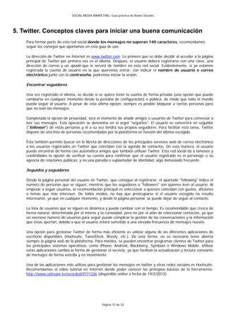 SOCIAL MEDIA MARKETING: Guía práctica de Redes Sociales




5. Twitter. Conceptos claves para iniciar una buena comunicación
    Para formar parte de esta red social donde los mensajes no superan 140 caracteres, recomendamos
    seguir los consejos que aportamos en esta guía de uso.

    La dirección de Twitter en Internet es www.twitter.com. Lo primero que se debe decidir al acceder a la página
    principal de Twitter por primera vez es el idioma. Después, el usuario deberá registrarse con una clave, una
    dirección de correo y un apodo que le servirá de nombre en esta red social. Evidentemente, si ya estamos
    registrada la cuenta de usuario en la que queremos entrar, con indicar el nombre de usuario o correo
    electrónico junto con la contraseña, podremos iniciar la sesión.

    Encontrar seguidores

    Una vez registrado el idioma, se decide si se quiere tener la cuenta de forma privada (una opción que puede
    cambiarse en cualquier momento desde la pestaña de configuración) o pública, de modo que todo el mundo
    pueda seguir al usuario. A pesar de esta última opción, siempre es posible bloquear a ciertas personas para
    que no lean los mensajes.

    Completada la opción de privacidad, será el momento de añadir amigos o usuarios de Twitter para comenzar a
    leer sus mensajes. Esta operación se denomina en el argot "seguirlos". El usuario se convertirá en seguidor
    ("follower") de estas personas y él a su vez tendrá sus propios seguidores. Para facilitar esta tarea, Twitter
    dispone de una lista de personas recomendadas por la plataforma en función del idioma escogido.

    Ésta también permite buscar en la libreta de direcciones de los principales servicios web de correo electrónico
    a los usuarios registrados en Twitter que coincidan con la agenda de contactos. De esta manera, el usuario
    puede encontrar de forma casi automática amigos que también utilizan Twitter. Esta red social da a famosos y
    celebridades la opción de verificar su cuenta para confirmar que el usuario registrado es el personaje o su
    agencia de relaciones públicas, y no una parodia o suplantador de identidad, algo demasiado frecuente.

    Seguidos y seguidores

    Desde la página personal del usuario en Twitter, que consigue al registrarse, el apartado "following" indica el
    numero de personas que se siguen, mientras que los seguidores o "followers" son quienes leen al usuario. Al
    empezar a seguir usuarios, la recomendación principal es seleccionar a quienes coincidan con gustos, aficiones
    o temas que más interesen. De todos modos, no hay que preocuparse si el usuario escogido no resulta
    interesante, ya que en cualquier momento, y desde la página personal, se puede dejar de seguir al contacto.

    La lista de usuarios que se siguen es dinámica y puede cambiar con el tiempo. Es recomendable que crezca de
    forma natural, determinada por el interés y la curiosidad, pero no por el afán de coleccionar contactos, ya que
    un excesivo número de usuarios para seguir puede complicar la gestión de las conversaciones y la información
    que éstas aportan, debido a que el usuario estará sometido a una elevada frecuencia de mensajes nuevos.

    Una opción para gestionar Twitter de forma más eficiente es utilizar alguna de las diferentes aplicaciones de
    escritorio disponibles (Hootsuite, TweetDeck, Brizzly, etc.). De esta forma, no es necesario tener abierta
    siempre la página web de la plataforma. Para móviles, se pueden encontrar programas clientes de Twitter para
    los principales sistemas operativos, como iPhone, Android, Blackberry, Symbian o Windows Mobile. Utilizar
    estas aplicaciones cambia la forma de gestionar el servicio, ya que facilitan la actualización y lectura constante
    de mensajes de forma sencilla y en movimiento.

    Una de las aplicaciones más utilizas para gestionar los mensajes en twitter y otras redes sociales es Hootsuite.
    Recomendamos el video tutorial en Internet donde poder conocer los principios básicos de la herramienta:
    http://www.ustream.tv/recorded/9771336 (disponible online a fecha de 19/2/2013).




                                                   Página 15 de 32
 