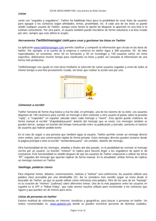 SOCIAL MEDIA MARKETING: Guía práctica de Redes Sociales
Listas

Junto con "seguidos y seguidores", Twitter ha habilitado hace poco la posibilidad de crear listas de usuarios
para agrupar a los contactos según afinidades, temas, proximidad, etc. A cada una de las listas se puede
añadir cualquier usuario de Twitter, aunque estos tienen la opción de bloquear la aparición en una lista si lo
estiman conveniente. Por otra parte, el usuario también puede inscribirse de forma voluntaria a la lista creada
por otro, siempre que este último le acepte.

Herramienta Twitlistmanager.com para crear y gestionar las listas en Twitter

La aplicación www.twitlistmanager.com permite clasificar y compartir la información que circula en las listas de
twitter. Por ejemplo, si la cuenta de la empresa o comercio en twitter sigue a 300 usurarios, 50 de ellos
especializados en economía, otros 50 en formación y 50 en tecnología y 150 usuarios varios sin tema
específico, debiéramos invertir tiempo para clasificarlos en listas y poder así consultar la información de una
forma más productiva.

Twitlistmanager nos ayuda en esta tarea mediante la selección de varios usuarios seguidos y envío de todos al
mismo tiempo a una lista previamente creada, sin tener que realizar la acción uno por uno.




Comenzar a escribir

Twitter funciona de forma muy básica y ésa ha sido, en principio, una de las razones de su éxito. Los usuarios
disponen de 140 caracteres para escribir un mensaje o bien contestar a otro usuario al pulsar sobre la pestaña
"reply", o "responder" en español, ubicada sobre cada mensaje o "tweet". Esta opción puede realizarse de
forma manual al escribir "@apododelusuario" delante del mensaje que se envía. Los mensajes también se
pueden borrar, aunque en función del tiempo transcurrido entre su publicación y borrado, aumenta el número
de usuarios que habrán podido leerlo.

En el caso de seguir a una persona que también sigue al usuario, Twitter permite enviar un mensaje directo
entre ambos, para una conversación rápida de forma privada. Estos mensajes directos pueden enviarse desde
la página principal o bien al escribir "nombredelusuario" -sin comillas- delante del mensaje.

Otra funcionalidad de los mensajes, añadida a finales del año pasado, es la posibilidad de reenviar el mensaje
escrito por un usuario. La función "retweet" lo replica para hacerlo llegar a los seguidores de quien le da
resonancia. Esta funcionalidad se añadió después de que los usuarios de Twitter empezaran a utilizar las letras
"RT" seguidas del mensaje que querían replicar de forma manual. En la actualidad, ambas formas de replicar
un mensaje conviven en Twitter.

Hashtags, palabras claves

Para etiquetar temas, debates, conversaciones, noticias o "twitear" una conferencia, los usuarios utilizan una
palabra clave precedida por una almohadilla (#). Así se considera más sencillo seguir un tema desde el
buscador de Twitter, ya que se puede utilizar como referencia esta palabra. Otro de los usos de los "hastags"
es la creación de "memes" (cadenas) sobre diferentes temas. Uno de lo más populares entre los usuarios en
español es el #FF o "follow friday", que cada viernes muchos utilizan para recomendar a los contactos que
siguen y que pueden ser de interés para otros.

Listas de personas en twitter
Existen multitud de referencias en Internet, temáticas y geográficas, para buscar a personas en twitter. Un
enlace recomendable es: www.updood.com donde se pueden encontrar personas de distintas ciudades.

                                               Página 16 de 32
 