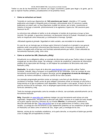 SOCIAL MEDIA MARKETING: Guía práctica de Redes Sociales
Twitter es una de las herramientas en Internet con mayor crecimiento y poder para llegar a la gente, por lo
que se esperan muchos cambios y actualizaciones en los próximos meses.


      Cómo se estructura un tweet.

       Teniendo en cuenta que disponemos de 140 caracteres por tweet, reducidos a 117 cuando
       publicamos una imagen o fotografía junto al mensaje y descontando otros 22 caracteres cuando
       publicamos un enlace web, es muy importante el poder de síntesis, por lo tanto, resumiremos al
       máximo el mensaje a transmitir, preferentemente si no agotamos si quiera los 140 caracteres para
       favorecer los RT.

       La estructura más utilizada en twitter es la de anteponer el nombre de la persona a la que se hace
       mención. Por ejemplo, si queremos mencionar a la Asociación Internet & Euskadi: @ieuskadi (es válido
       tanto en mayúscula como minúscula) y a continuación el mensaje. Ejemplo:

       @iEuskadi organiza la jornada: Seguridad en redes sociales, una necesidad en la educación.

       En caso de ser un mensaje que no incluya sujeto (Internet & Euskadi en el ejemplo) o sea general,
       podemos omitir esta primera referencia para directamente incluir el mensaje y, generalmente, el
       enlace a la página web al final que será acortado automáticamente por twitter, o bien utilizando las
       herramientas hootsuite y bitly, entre otras.

      Cómo se acortan las URL (Hootsuite y Bitly).

       Actualmente no es obligatorio utilizar un acortado de direcciones web ya que Twitter reduce el espacio
       ocupado por las direcciones largas. Sin embargo, a efectos de estadísticas y obtención de información
       analítica de la repercusión del mensaje, es útil emplear los acortadores de direcciones web como
       hootsuite y bitly.

       Hootsuite: Se accede a través de la dirección www.hootsuite.com y permite unificar Twitter,
       Facebook, Linkedin, blog y Forsquare en la publicación de los contenidos. Entre las ventajas de esta
       herramienta encontramos que no requiere descarga, permite programar el envío de mensajes y
       enviarlos, de manera simultánea, a diversas cuentas de las redes sociales.

       Los mensajes programados permiten enviar un mensaje a una hora y/o día distintos a los que
       escribimos el mensaje. Puede sernos de gran utilidad si deseamos enviar un mensaje en una fecha o
       franja horaria en la que no podemos estar disponibles. Para acceder a esta opción, al hacer clic en la
       zona de escritura de los mensajes, ésta se desplegará apareciendo una barra inferior con botones en
       forma de calendario y reloj.

       Tanto los mensajes programados como los enviados en directo, son acortados automáticamente con la
       herramienta hootsuite.

       Bitly: Disponible en www.bitly.com podemos trabajar con esta herramienta web incluso sin estar
       registrados. Simplemente, introducimos la dirección web (URL) a acortar en el cuadro de texto situado
       en la parte superior derecha y haremos clic en el botón Shorten. A continuación, tendremos la
       dirección abreviada del tipo: http://bit.ly/JEeO que es la que publicaremos en twitter u otras redes
       sociales. La ventaja de esta herramienta es que rápidamente podemos ver las estadísticas (al igula que
       en Hootsuite) con datos como el número de clics, origen, país y cronología de los clics.

       Además, encima de los resultados estadísticos, en la parte derecha, se encuentra el botón que permite
       crear el código QR correspondiente al enlace.




                                              Página 17 de 32
 