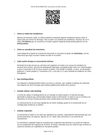 SOCIAL MEDIA MARKETING: Guía práctica de Redes Sociales




   Cómo se miden las estadísticas.

    Además de hootsuite y bitly, en twitter podemos comprobar algunas estadísticas básicas sobre la
    repercusión que tienen los mensajes. Para acceder a la medición de estadísticas, haremos clic en el
    enlace @ Conecta que se encuentra en la parte superior izquierda desde donde podemos ver las
    interacciones.


   Cómo se consultan las menciones.

    Justo debajo de la opción de revisión de interacción se encuentra la opción de menciones, con las
    referencias que haya a nuestro nombre de alias @ en twitter.


   Cada cuánto tiempo es conveniente twittear.

    Partiendo de la idea de que los extremos son negativos en cuanto a un exceso de actividad y la
    ausencia de la misma, una cifra de participación adecuada y asequible puede estar en 5 tweets propios
    y otras 5 menciones o RT de otras cuentas en twitter. Este detalle es flexible, es decir, un día pueden
    publicarse 7 tweets propios y 7 menciones o RT, y otro día 3 y 3, pero tratando de establecer un ritmo
    homogéneo.


   Qué hashtag utilizar.

    Las etiquetas o hashtag también deben ser breves y concisos, que cumplan el objetivo de relacionar
    una etiqueta con otros mensajes que también publicaremos desde otras cuentas.


   Cuándo utilizar cada hashtag.

    La forma de utilizar el hashtag dentro de un mensaje en twitter puede ir al final del mensaje,
    aportando la etiqueta que contextualiza todavía mejor la información. Es ideal su uso en eventos y en
    situaciones en las que muchas personas están comunicando esta misma información.

    La consecuencia de un uso muy repetido de un mismo hashtag puede ser la consecución de un
    trending topic (tendencia en twitter).


   Cuándo responder.

    La interacción en twitter es un valor que agradecen los usuarios, especialmente demostrando que una
    cuenta profesional, de empresa, deja de ser un “robot” para convertirse en un elemento de
    comunicación.

    Es conveniente responder todas las consultas que se plantean directamente a la cuenta de empresa,
    con un compromiso de respuesta de 24 horas, al menos, haciendo acuse de recibo de que tenemos en
    cuenta la consulta y se responderá lo más pronto posible.

                                             Página 18 de 32
 