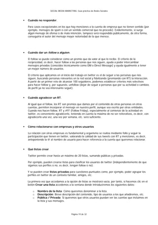 SOCIAL MEDIA MARKETING: Guía práctica de Redes Sociales



   Cuándo no responder.

    Para casos excepcionales en los que hay menciones a la cuenta de empresa que no tienen sentido (por
    ejemplo, mensajes de spam o con un sentido comercial que no procede). Evidentemente, si surge
    algún mensaje de ofensa o de mala intención, tampoco será respondido públicamente, de otra forma,
    conseguiría el autor del mensaje mayor notoriedad de la que merece.




   Cuándo dar un follow a alguien.

    El follow se puede considerar como un premio que da valor al que lo recibe. El criterio de la
    reciprocidad, es decir, hacer follow a las personas que nos siguen, ayuda a poder intercambiar
    mensajes privados (conocidos técnicamente como DM o Direct Message) y ayuda igualmente a tener
    un mayor número de usuarios.

    El criterio que aplicamos en el inicio del trabajo en twitter es el de seguir a las personas que nos
    siguen, buscando personas relevantes en la red social y fidelizando (premiando con RT) la interacción.
    A partir de un primer reto de alcanzar 100 seguidores, podemos establecer criterios más selectivos
    para hacer follow y, por supuesto, unfollow (dejar de seguir a personas que por su actividad o cambios
    de perfil ya no sea interesante seguir).


   Cuándo agradecer un RT.

    Al igual que el follow, los RT son premios que damos por el contenido de otras personas en otras
    cuentas, permiten incorporar el mensaje en nuestro perfil, aunque sea escrito por otras entidades.
    Cuando nos hacen follow, RT y #FF (Follow Friday), especialmente al comienzo de la actividad en
    twitter, es conveniente agradecerlo, teniendo en cuenta la máxima de no ser reiterativos, es decir, con
    agradecerlo una vez, una vez por semana, etc. será suficiente.


   Cómo relacionarse con empresas y otros usuarios

    La relación con otras empresas es fundamental y organismo se realiza mediante follo y seguir la
    participación que tienen en twitter, valorando la calidad de sus tweets con RT y menciones, es decir,
    anteponiendo la @ al nombre de usuario para hacer referencia a la cuenta que queremos relacionar.


   Qué listas crear

    Twitter permite crear hasta un máximo de 20 listas, sumando públicas y privadas.

    Por ejemplo, pueden crearse listas para clasificar los usuarios de twitter (independientemente de que
    sigamos sus perfiles o no, es decir, tengan follow o no).

    Y se pueden crear listas privadas para cuestiones puntuales como, por ejemplo, poder agrupar los
    perfiles en twitter de un contexto familiar, amigos, etc.

    La primera vez que accedamos a la opción de listas se mostrará vacía, por tanto, si hacemos clic en el
    botón Crear una lista accedemos a la ventana donde introduciremos los siguientes datos:

        o   Nombre de la lista: Cómo queremos denominar a la lista.
        o   Descripción: Breve descripción del contenido, tipo de usuarios a los que añadiremos, etc.
        o   Pública / Privada: Si queremos que otros usuarios puedan ver las cuentas que incluimos en
            la lista y sus mensajes.



                                           Página 19 de 32
 