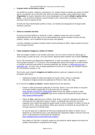 SOCIAL MEDIA MARKETING: Guía práctica de Redes Sociales
   A quien meter en las listas y cómo

    Los perfiles de usuarios, empresas, asociaciones, etc. siempre tienen un nombre de usuario en twitter
    que se corresponde con su dirección web. Dentro de todos los perfiles, junto al botón para seguir
    (Siguiendo) en la parte izquierda está el menú desplegable con la opción Añadir o quitar de las
    listas… y de esta forma incorporar el perfil visitado a una o varias listas (creándolas si fuera
    necesario, hasta el máximo de 20).

    El hecho de incluir determinados perfiles en listas, nos facilitará las búsquedas de mensajes sobre
    temáticas concretas.


   Cómo se consulta una lista

    El acceso a las listas públicas es universal, es decir, cualquier usuario que entra en twitter,
    independientemente de que siga (o no) un determinado perfil, puede consultar las listas de otros
    usuarios, siempre, con la condición de que las listas sean públicas.

    Las listas completas se pueden consultar desde el menú principal en twitter, bajo la opción de acceso
    a los mensajes directos.


   Cómo compartir imágenes y videos en twitter

    Subir una imagen a twitter es tan sencillo como hacer clic en el icono en forma de cámara que se
    muestra bajo el cuadro de texto, en la zona inferior izquierda donde también está el botón Twittear.

    De los 140 caracteres que disponemos originalmente, al subir una imagen en twitter, el espacio en
    texto quedará reducido a 117 caracteres. Una estrategia para asociar una imagen a un twitt consiste
    en vincular la dirección web donde se encuentra publicada, por ejemplo, en www.pinterest.com o
    www.flickr.com. En estos caso, la imagen publicada en la web (o en un blog, por ejemplo) reducirá
    los 140 caracteres iniciales a 118.

    Por lo tanto, para compartir imágenes en twitter podemos optar por cualquiera de las dos
    principales alternativas:

        o   Subiendo la imagen en twitter procedente de nuestro móvil, cámara u ordenador.
        o   Enlazando la imagen previamente publicada en Pinterest, Flickr, web, blog…

    En el caso de los videos en twitter, también disponemos de dos opciones:

        o   Enlazar el video previamente publicado en YouTube, Vimeo o en la web donde se encuentre
            incrustado mediante publicación de la dirección web. Por ejemplo,
            www.youtube.com/watch?v=APfyxsvp99s donde incluso nos ayudar a enlazar el video
            mediante clic en el botón compartir (que ofrece la dirección abreviada del enlace al video:
            http://youtu.be/APfyxsvp99s).

        o   Vídeos de Vine, aplicación para el iPhone, iPad, iPod y, en general, dispositivos de Apple que
            recientemente ha comprado la empresa Twitter. La limitación que tiene Vine son los 6
            segundos como máximo que podemos grabar desde el móvil y compartir en twitter (a fecha de
            marzo de 2013), vídeos que podemos utilizar para anunciar el comienzo de una jornada o un
            mensaje muy breve en formato video.

            En caso de optar por la utilización de Vine para la publicación de videos en twitter (con la
            limitación ya comentada de que es una aplicación para dispositivos Apple a fecha de marzo de
            2013), recomendamos la herramienta de estadísticas:
            http://simplymeasured.com/freebies/vine-analytics

            Para videos en YouTube, el canal de usuario en este portal de videos dispone del sistema de
            analítica web basado en la plataforma de Google.


                                           Página 20 de 32
 