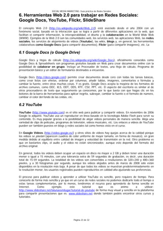 SOCIAL MEDIA MARKETING: Guía práctica de Redes Sociales

6. Herramientas Web 2.0 para trabajar en Redes Sociales:
Google Docs, YouTube, Flickr, SlideShare
El concepto Web 2.0 (http://es.wikipedia.org/wiki/Web_2.0) está asociado desde el año 2004 con un
fenómeno social, basado en la interacción que se logra a partir de diferentes aplicaciones en la web, que
facilitan el compartir información, la interoperabilidad, el diseño y la colaboración en la World Wide Web
(WWW). Ejemplos de la Web 2.0 son las comunidades web, los servicios web, las aplicaciones Web, las redes
sociales, los servicios de alojamiento de videos (Youtube), las wikis, blogs y, en general, las herramientas
colaborativas como Google Docs (para compartir documentos), Flickr (para compartir imágenes), etc. La

6.1 Google Docs (o Google Drive)
Google Docs y Hojas de cálculo (http://es.wikipedia.org/wiki/Google_Docs), oficialmente conocidos como
Google Docs & Spreadsheets son programas gratuitos basado en Web para crear documentos online con la
posibilidad de colaborar en grupo. Incluye un Procesador de textos, una Hoja de cálculo, Programa de
presentación básico y un editor de formularios destinados a encuestas.

Google Docs (http://docs.google.com) permite crear documentos desde cero con todas las tareas básicas,
como crear listas con viñetas, ordenar por columnas, añadir tablas, imágenes, comentarios o fórmulas y
cambiar la fuente, entre otras muchas cosas. Y es gratis. Google Docs acepta la mayoría de los formatos de
archivo comunes, como DOC, XLS, ODT, ODS, RTF, CSV, PPT, etc. El aspecto del escritorio es similar al de
otros procesadores de texto que seguramente ya conocemos, por lo que basta con que hagas clic en los
botones de la barra de herramientas para aplicar negrita, subrayar, cambiar la fuente o el formato de número,
cambiar el color del fondo de las celdas, etc.

6.2 YouTube
YouTube (http://www.youtube.com) es el sitio web para publicar y compartir vídeos. En noviembre de 2006
Google lo adquirió. YouTube usa un reproductor en línea basado en la tecnología Adobe Flash para servir su
contenido. Es muy popular gracias a la posibilidad de alojar vídeos personales de manera sencilla. Aloja una
variedad de clips de películas, programas de televisión, vídeos musicales, etc. Los enlaces a vídeos de YouTube
pueden ser también puestos en blogs y redes sociales tal como hemos visto en el curso.

En Google Vídeos (http://video.google.es/) y otros sitios de vídeos hay quejas acerca de la calidad porque
los vídeos se pixelan (aparecen cuadros de color uniforme de mayor tamaño, en forma de mosaico), en gran
medida debido al equilibrio entre calidad de imagen y velocidad de transmisión en la red. Otro problema es
que en bastantes clips, el audio y el vídeo no están sincronizados; aunque esto depende del formato del
archivo original.

En general, todos los vídeos deben ocupar un espacio en disco no mayor a 2 GB y deben tener una duración
menor o igual a 15 minutos, con una tolerancia extra de 59 segundos de grabación, es decir, una duración
total de 15:59 segundos. La totalidad de los vídeos son convertidos a resoluciones de 320×240 y 480×360
píxeles, y a 30 fotogramas por segundo, aunque los vídeos alojados antes de marzo de 2008 sólo están
disponibles en la resolución más baja. A pesar de que todos los vídeos se muestran predeterminadamente en
la resolución menor, los usuarios registrados pueden reproducirlos en calidad alta ajustando sus preferencias.

El proceso para publicar videos y aprender a utilizar YouTube es sencillo, pero requiere de tiempo. Para
conocerlo de forma más sencilla y ya que en un curso de redes sociales no podemos dedicarle todo el tiempo a
estas tareas complementarias, por lo menos, tendremos el recurso para aprenderlo de forma sencilla en
Internet.      Como       ejemplo,       este       tutorial    que       os     animo        a        utilizar:
http://www.slideshare.net/lalunaesmilugar/tutorial-de-youtube de forma muy visual y sencilla en la plataforma
para compartir presentaciones que es: www.slideshare.net donde también podéis encontrar otros cursos y
tutoriales.




                                               Página 23 de 32
 