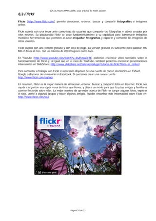 SOCIAL MEDIA MARKETING: Guía práctica de Redes Sociales
6.3 Flickr
Flickr (http://www.flickr.com/) permite almacenar, ordenar, buscar y compartir fotografías e imágenes
online.

Flickr cuenta con una importante comunidad de usuarios que comparte las fotografías y videos creados por
ellos mismos. Su popularidad Flickr se debe fundamentalmente a su capacidad para administrar imágenes
mediante herramientas que permiten al autor etiquetar fotografías y explorar y comentar las imágenes de
otros usuarios.

Flickr cuenta con una versión gratuita y con otra de pago. La versión gratuita es suficiente para publicar 100
MB en fotos al mes, con un máximo de 200 imágenes como tope.

En Youtube (http://www.youtube.com/watch?v=bsA1miuOrTk) podemos encontrar video tutoriales sobre el
funcionamiento de Flickr y, al igual que en el caso de YouTube, también podemos encontrar presentaciones
interesantes en SlideShare: http://www.slideshare.net/lalunaesmilugar/tutorial-de-flickr?from=ss_embed.

Para comenzar a trabajar con Flickr es necesario disponer de una cuenta de correo electrónico en Yahoo!,
Google o disponer de un usuario en Facebook. Si queremos crear una nueva cuenta:
http://www.flickr.com/signup/

En resumen, Flickr es la mejor manera de almacenar, ordenar, buscar y compartir fotos en Internet. Flickr nos
ayuda a organizar esa súper masa de fotos que tienes, y ofrece un modo para que tú y tus amigos y familiares
cuenten historias sobre ellas. La mejor manera de aprender acerca de Flickr es cargar algunas fotos, explorar
el sitio, unirte a algunos grupos y hacer algunos amigos. Puedes encontrar más información sobre Flickr en:
http://www.flickr.com/tour




                                              Página 24 de 32
 