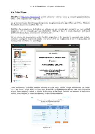 SOCIAL MEDIA MARKETING: Guía práctica de Redes Sociales



6.4 SlideShare
SlideShare (http://www.slideshare.net) permite almacenar, ordenar, buscar y compartir presentaciones
online., tanto en público como en privado.

Las presentaciones de diapositivas pueden proceder de aplicaciones como OpenOffice, LibreOffice, Microsoft
PowerPoint, documentos de Word, PDF, etc.

SlideShare fue originalmente destinado a ser utilizado por las empresas para compartir con más facilidad
diapositivas entre los empleados, pero su éxito también está hoy en día en el ámbito educativo y profesional
(publicación de catálogos, presentaciones formativas, etc.).

La herramienta de presentaciones online también proporciona a los usuarios la capacidad para evaluar,
comentar, y compartir el contenido subido. En el año en 2010 fue elegido entre de los 10 mejores sitios del
mundo para la enseñanza y el aprendizaje.




Como alternativas a SlideShare podemos encontrar a Scribd, Issuu, Docstoc, Google Presentations (de Google
Docs, hoy en día Google Drive) así como Prezi. El servicio de alojamiento es gratuito y los usuarios pueden
acceder registrándose o usando el registro de la cuenta de Facebook. También hay servicios de pago para
obtener más visibilidad en las presentaciones y características mejoradas.




                                              Página 25 de 32
 