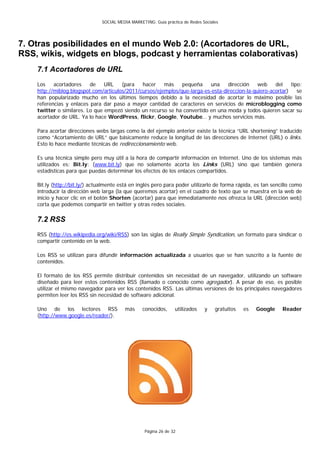 SOCIAL MEDIA MARKETING: Guía práctica de Redes Sociales




7. Otras posibilidades en el mundo Web 2.0: (Acortadores de URL,
RSS, wikis, widgets en blogs, podcast y herramientas colaborativas)
    7.1 Acortadores de URL
    Los    acortadores    de    URL    (para   hacer    más    pequeña     una    dirección    web    del    tipo:
    http://miblog.blogspot.com/articulos/2011/cursos/ejemplos/que-larga-es-esta-direccion-la-quiero-acortar)    se
    han popularizado mucho en los últimos tiempos debido a la necesidad de acortar lo máximo posible las
    referencias y enlaces para dar paso a mayor cantidad de caracteres en servicios de microblogging como
    twitter o similares. Lo que empezó siendo un recurso se ha convertido en una moda y todos quieren sacar su
    acortador de URL. Ya lo hace WordPress, flickr, Google, Youtube… y muchos servicios más.

    Para acortar direcciones webs largas como la del ejemplo anterior existe la técnica “URL shortening” traducido
    como “Acortamiento de URL” que básicamente reduce la longitud de las direcciones de Internet (URL) o links.
    Esto lo hace mediante técnicas de redireccionamiento web.

    Es una técnica simple pero muy útil a la hora de compartir información en Internet. Uno de los sistemas más
    utilizados es: Bit.ly: (www.bit.ly) que no solamente acorta los Links (URL) sino que también genera
    estadísticas para que puedas determinar los efectos de los enlaces compartidos.

    Bit.ly (http://bit.ly/) actualmente está en inglés pero para poder utilizarlo de forma rápida, es tan sencillo como
    introducir la dirección web larga (la que queremos acortar) en el cuadro de texto que se muestra en la web de
    inicio y hacer clic en el botón Shorten (acortar) para que inmediatamente nos ofrezca la URL (dirección web)
    corta que podemos compartir en twitter y otras redes sociales.

    7.2 RSS
    RSS (http://es.wikipedia.org/wiki/RSS) son las siglas de Really Simple Syndication, un formato para sindicar o
    compartir contenido en la web.

    Los RSS se utilizan para difundir información actualizada a usuarios que se han suscrito a la fuente de
    contenidos.

    El formato de los RSS permite distribuir contenidos sin necesidad de un navegador, utilizando un software
    diseñado para leer estos contenidos RSS (llamado o conocido como agregador). A pesar de eso, es posible
    utilizar el mismo navegador para ver los contenidos RSS. Las últimas versiones de los principales navegadores
    permiten leer los RSS sin necesidad de software adicional.

    Uno de los lectores RSS               más      conocidos,     utilizados    y    gratuitos   es   Google   Reader
    (http://www.google.es/reader/).




                                                    Página 26 de 32
 
