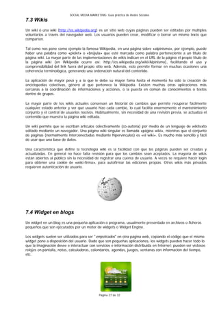 SOCIAL MEDIA MARKETING: Guía práctica de Redes Sociales
7.3 Wikis
Un wiki o una wiki (http://es.wikipedia.org) es un sitio web cuyas páginas pueden ser editadas por múltiples
voluntarios a través del navegador web. Los usuarios pueden crear, modificar o borrar un mismo texto que
comparten.

Tal como nos pone como ejemplo la famosa Wikipedia, en una página sobre «alpinismo», por ejemplo, puede
haber una palabra como «piolet» o «brújula» que esté marcada como palabra perteneciente a un título de
página wiki. La mayor parte de las implementaciones de wikis indican en el URL de la página el propio título de
la página wiki (en Wikipedia ocurre así: http://es.wikipedia.org/wiki/Alpinismo), facilitando el uso y
comprensibilidad del link fuera del propio sitio web. Además, esto permite formar en muchas ocasiones una
coherencia terminológica, generando una ordenación natural del contenido.

La aplicación de mayor peso y a la que le debe su mayor fama hasta el momento ha sido la creación de
enciclopedias colectivas, género al que pertenece la Wikipedia. Existen muchas otras aplicaciones más
cercanas a la coordinación de informaciones y acciones, o la puesta en común de conocimientos o textos
dentro de grupos.

La mayor parte de los wikis actuales conservan un historial de cambios que permite recuperar fácilmente
cualquier estado anterior y ver qué usuario hizo cada cambio, lo cual facilita enormemente el mantenimiento
conjunto y el control de usuarios nocivos. Habitualmente, sin necesidad de una revisión previa, se actualiza el
contenido que muestra la página wiki editada.

Un wiki permite que se escriban artículos colectivamente (co-autoría) por medio de un lenguaje de wikitexto
editado mediante un navegador. Una página wiki singular es llamada «página wiki», mientras que el conjunto
de páginas (normalmente interconectadas mediante hipervínculos) es «el wiki». Es mucho más sencillo y fácil
de usar que una base de datos.

Una característica que define la tecnología wiki es la facilidad con que las páginas pueden ser creadas y
actualizadas. En general no hace falta revisión para que los cambios sean aceptados. La mayoría de wikis
están abiertos al público sin la necesidad de registrar una cuenta de usuario. A veces se requiere hacer login
para obtener una cookie de «wiki-firma», para autofirmar las ediciones propias. Otros wikis más privados
requieren autenticación de usuario.




7.4 Widget en blogs
Un widget en un blog es una pequeña aplicación o programa, usualmente presentado en archivos o ficheros
pequeños que son ejecutados por un motor de widgets o Widget Engine.

Los widgets suelen ser utilizados para ser "empotrados" en otra página web, copiando el código que el mismo
widget pone a disposición del usuario. Dado que son pequeñas aplicaciones, los widgets pueden hacer todo lo
que la imaginación desee e interactuar con servicios e información distribuida en Internet; pueden ser vistosos
relojes en pantalla, notas, calculadoras, calendarios, agendas, juegos, ventanas con información del tiempo,
etc.




                                               Página 27 de 32
 