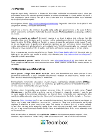 SOCIAL MEDIA MARKETING: Guía práctica de Redes Sociales
7.5 Podcast
El pocast o podcasting consiste en la distribución de archivos multimedia (normalmente audio o vídeo, que
puede incluir texto como subtítulos y notas) mediante un sistema de redifusión (RSS) que permita suscribirse y
usar un programa que lo descarga para que el usuario lo escuche en el momento que quiera. No es necesario
estar suscrito para descargarlos.

El concepto de podcast (http://es.wikipedia.org/wiki/Podcasting) surge como contracción de las palabras Pod
(playable on demand) y broadcast (transmisión).

Inicialmente se refería a las emisiones de audio en la radio, pero posteriormente se ha usado de forma
común para referirse a emisiones multimedia, de vídeo y/o audio. Muchos audiolibros se descargan en forma
de podcast.

¿Cómo se escucha un podcast? Se pueden escuchar o ver desde la página web en la que han sido
colocados. Blogs como Wordpress y otros permiten realizar podcasting con el uso de herramientas gratuitas
(plug-ins), como WordTube o Podpress. También se pueden descargar los archivos de sonido y video. A partir
de ahí, es algo personal. Se pueden usar programas especiales que leen archivos de índices, descargan la
música automáticamente y la transfieren a un reproductor mp3. También se puede optar por escucharlo en el
ordenador e incluso copiarlo en CDs de audio a partir de los archivos mp3 u ogg, según el formato original.

Otros programas que permiten escucharlos son Doppler (http://www.dopplerradio.net/), disponible sólo en
inglés y con una interfaz muy sencilla, e Ipodder, ahora llamado Juice (http://juicereceiver.sourceforge.net/),
disponible en inglés y castellano.

¿Dónde encontrar podcast? Existen buscadores como http://www.podcast-es.org que además nos sirve
como ejemplo de Wiki tal como hemos visto anteriormente donde podemos encontrar una lista de podcast en
castellano.

7.6 Herramientas colaborativas
Wikis, podcast, Google Docs, Flickr, YouTube… todas estas herramientas que hemos visto en el curso
permiten la colaboración, es decir, compartir conocimientos y trabajos con otros usuarios, aunque estén a
cierta distancia desde donde compartimos la información.

Si enfocamos las herramientas colaborativas a nuestro negocio, encontramos a utilidades como los CRM (que
es la administración basada en la relación con los clientes) que podemos utilizar de forma colaborativa como
veremos en este tramo final del curso y del manual.

También existen herramientas para gestionar proyectos online. El conocido en inglés como Project
Management es planificar, dirigir y gestionar recursos -en los que se incluyen las personas- y para ello uno
se puede ayudar de herramientas colaborativas por Internet. Estas herramientas son especialmente útiles
cuando los colaboradores del proyecto están físicamente lejanos a nosotros. Uno de los ejemplos es Teambox.

Teambox (https://teambox.com/) es una herramienta desarrollada en Barcelona que tiene un uso basado en
Twitter que lo hace muy eficiente en comunicación y colaboración. Tiene una versión gratuita que te deja
gestionar 3 proyectos, y varias versiones de pago. Está basada en software libre (no se debe confundir
software libre con todo gratis) y permite trabajar desde varios entornos como web, móvil, correo electrónico,
etc. con lo que es suficientemente flexible. Facilita hacer un seguimiento tanto de las tareas asignadas como
del tiempo definido.

Entre las características principales de un gestor de tareas de este tipo es que permite compartir tareas,
mensajes y adjuntar ficheros, de fácil configuración y que añade nuevas características constantemente.




                                               Página 28 de 32
 