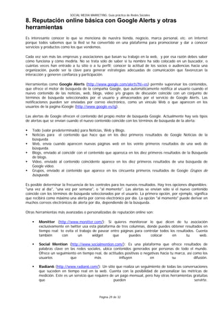 SOCIAL MEDIA MARKETING: Guía práctica de Redes Sociales

8. Reputación online básica con Google Alerts y otras
herramientas
Es interesante conocer lo que se menciona de nuestra tienda, negocio, marca personal, etc. en Internet
porque todos sabemos que la Red se ha convertido en una plataforma para promocionar y dar a conocer
servicios y productos como los que vendemos.

Cada vez son más las empresas y asociaciones que basan su trabajo en la web, y por esa razón debes saber
cómo funciona y cómo medirla. No se trata sólo de saber si tu nombre ha sido colocado en un buscador, o
cuántas veces han entrado a tu sitio o a tu perfil; conocer la actitud de los socios o audiencias hacia una
organización, puede ser la clave para generar estrategias adecuadas de comunicación que favorezcan la
interacción y generen confianza y participación.

Herramientas como Google Alerts (http://www.google.com/alerts?hl=es) permite supervisar los contenidos,
que ofrece el motor de búsqueda de la compañía Google, que automáticamente notifica al usuario cuando el
nuevo contenido de las noticias, web, blogs, vídeo y/o grupos de discusión coincide con un conjunto de
términos de búsqueda seleccionados por el usuario y almacenados por el servicio de Google Alerts. Las
notificaciones pueden ser enviadas por correo electrónico, como un vínculo Web o que aparecen en los
usuarios de la pagina iGoogle (http://www.google.es/ig).

Las alertas de Google ofrecen el contenido del propio motor de búsqueda Google. Actualmente hay seis tipos
de alertas que se envían cuando el nuevo contenido coincide con los términos de búsqueda de la alerta:

   Todo (valor predeterminado) para Noticias, Web y Blogs.
   Noticias para el contenido que hace que en los diez primeros resultados de Google Noticias de la
    búsqueda
   Web, envía cuando aparecen nuevas páginas web en los veinte primeros resultados de una web de
    búsqueda.
   Blogs, enviado al coincidir con el contenido que aparezca en los diez primeros resultados de la Búsqueda
    de blogs.
   Video, enviado al contenido coincidente aparece en los diez primeros resultados de una búsqueda de
    Google video.
   Grupos, enviado al contenido que aparece en los cincuenta primeros resultados de Google Grupos de
    búsqueda.

Es posible determinar la frecuencia de los controles para los nuevos resultados. Hay tres opciones disponibles:
"una vez al día", "una vez por semana", o "al momento". Las alertas se envían sólo si el nuevo contenido
coincide con los términos de búsqueda seleccionados por el usuario. La primera opción, por ejemplo, significa
que recibirá como máximo una alerta por correo electrónico por día. La opción "al momento" puede derivar en
muchos correos electrónicos de alerta por día, dependiendo de la búsqueda.

Otras herramientas más avanzadas o personalizadas de reputación online son:

       Monitter (http://www.monitter.com/): Si quieres monitorear lo que dicen de tu asociación
        exclusivamente en twitter usa esta plataforma de tres columnas, donde puedes obtener resultados en
        tiempo real; te evita el trabajo de pasear entre páginas para controlar todos los resultados. Cuenta
        también       con       un       widget     que       puedes      colocar      en       tu      web.

       Social Mention (http://www.socialmention.com/): Es una plataforma que ofrece resultados de
        palabras clave en las redes sociales, ubica contenidos generados por personas de todo el mundo.
        Ofrece un seguimiento en tiempo real, de actitudes positivas o negativas hacia tu marca, así como los
        usuarios          que           más             influyen          en            su           difusión.

       Radian6 (http://www.radian6.com/): Un sitio que realiza un seguimiento de todas las conversaciones
        que suceden en tiempo real en la web. Cuenta con la posibilidad de personalizar las métricas de
        medición. Este es un servicio que requiere de un pago mensual, pero hay otras herramientas gratuitas
        que                                          pueden                                         servirte.



                                               Página 29 de 32
 